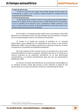 El tiempo atmosférico
En lugar de pensar que…
El calor es una forma de energía. Esta energía (energía térmica) puede ser
transferida de un objeto a otro. Cuando los objetos absorben la energía térmica de
su aumento de la temperatura.
Los alumnos piensan que…
El calor actúa como un fluido. El calor es una sustancia que se puede añadir o
eliminar de un objeto. El frío es opuesto al calor. Posible fuente del error conceptual:
el uso no científico de los términos calor y temperatura añaden confusión a este
tema. La teoría cinética molecular es demasiado abstracta y tiene poco efecto en la
transformación de las ideas de los estudiantes.
Por otro lado, un concepto que debe quedar claro y que siempre resulta difícil
diferenciar es el de tiempo y clima2
. Son dos conceptos que se confunden a menudo y
ese error queda reflejado incluso en los medios de comunicación.
“El tiempo es el estado que presenta la atmósfera en un momento
determinado y viene reflejado por las características de la misma en ese instante”
(Maldonado, 2009). Como principales características se destacan la presión, el viento,
la temperatura, la humedad y la cantidad de precipitación.
Por lo que respecta al clima, aunque se tiene un concepto más o menos claro,
resulta difícil definirlo en todos sus aspectos. Podríamos decir que es “la síntesis de un
conjunto fluctuante de las condiciones atmosféricas, en un área determinada,
correspondiente a un periodo suficientemente largo para que sea representativo”
(Maldonado, 2009).
En resumen, el tiempo viene definido por las características meteorológicas en
un momento concreto, siendo algo puntual; el clima interpreta la media de esas
características en una zona concreta pero al cabo de un periodo largo de tiempo.
2
- Párrafo resumido y extraído de: http://maldonado.eltiempo.es
 