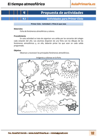 El tiempo atmosférico
4 Propuesta de actividades
4.1 Actividades para Primer Ciclo
Primer Ciclo - Actividad 1: Pinta lo que veas
Materiales
Ficha de fenómenos atmosféricos y colores.
Procedimiento
En esta actividad se trata de organizar una salida por las cercanías del colegio
cada estación del año. Los alumnos disponen de una ficha con los dibujos de los
fenómenos atmosféricos y, en ella, deberán pintar los que vean en cada salida
programada.
Objetivo
Observar y reconocer los principales fenómenos atmosféricos.
Imágenes a colorear en la ficha
 