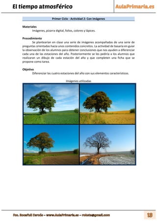 El tiempo atmosférico
Primer Ciclo - Actividad 2: Con imágenes
Materiales
Imágenes, pizarra digital, folios, colores y lápices.
Procedimiento
Se plantearían en clase una serie de imágenes acompañadas de una serie de
preguntas orientadas hacia unos contenidos concretos. La actividad de basaría en guiar
la observación de los alumnos para obtener conclusiones que nos ayuden a diferenciar
cada una de las estaciones del año. Posteriormente se les pediría a los alumnos que
realizaran un dibujo de cada estación del año y que completen una ficha que se
propone como tarea.
Objetivo
Diferenciar las cuatro estaciones del año con sus elementos característicos.
Imágenes utilizadas
 