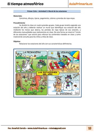 El tiempo atmosférico
Primer Ciclo – Actividad 3: Mural de las estaciones
Materiales
Cartulinas, dibujos, tijeras, pegamento, colores y prendas de ropa viejas.
Procedimiento
Se dividirá la clase en cuatro grandes grupos. Cada grupo tendrá asignada una
estación del año y deberán realizar un mural que identifique esa estación del año
mediante los meses que abarca, las prendas de ropa típicas de esa estación, y
diferentes manualidades que realizaremos en clase. De esta forma se creará el “rincón
de las estaciones” que servirá para reforzar los contenidos tratados en clase y como
material de consulta para los niños y niñas de clase.
Objetivo
Relacionar las estaciones del año con sus características definitorias.
 