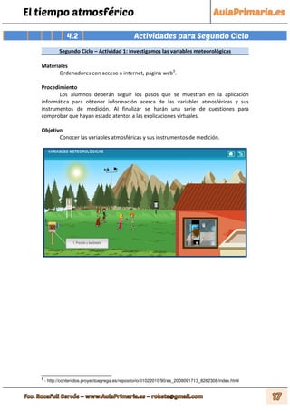 El tiempo atmosférico
4.2 Actividades para Segundo Ciclo
Segundo Ciclo – Actividad 1: Investigamos las variables meteorológicas
Materiales
Ordenadores con acceso a internet, página web3
.
Procedimiento
Los alumnos deberán seguir los pasos que se muestran en la aplicación
informática para obtener información acerca de las variables atmosféricas y sus
instrumentos de medición. Al finalizar se harán una serie de cuestiones para
comprobar que hayan estado atentos a las explicaciones virtuales.
Objetivo
Conocer las variables atmosféricas y sus instrumentos de medición.
3
- http://contenidos.proyectoagrega.es/repositorio/01022010/90/es_2009091713_8262308/index.html
 