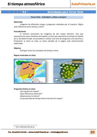 El tiempo atmosférico
4.3 Actividades para Tercer Ciclo
Tercer Ciclo – Actividad 1: ¿Clima o tiempo?
Materiales
Imágenes de diferentes mapas y preguntas realizadas por el maestro. Página
web: Diferencia entre tiempo y clima4
.
Procedimiento
El maestro presentará las imágenes de dos mapas distintos. Uno que
representa las zonas climáticas de España y el otro que representa el tiempo en España
de un día determinado. Se procederá a realizar una serie de preguntas a los alumnos y
finalmente se leerá en clase un texto extraído de la página web anteriormente
explicitada.
Objetivo
Distinguir entre los conceptos de tiempo y clima.
Mapas mostrados en clase:
Preguntas hechas en clase:
¿Son iguales los mapas?
¿Qué diferencias observáis?
¿Representan lo mismo?
¿A qué periodo de tiempo hacen mención los mapas?
4
- http://maldonado.eltiempo.es
 