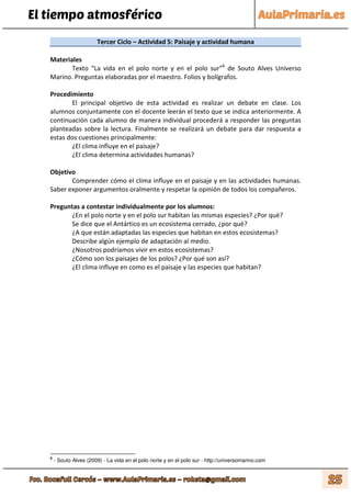 El tiempo atmosférico
Tercer Ciclo – Actividad 5: Paisaje y actividad humana
Materiales
Texto “La vida en el polo norte y en el polo sur”6
de Souto Alves Universo
Marino. Preguntas elaboradas por el maestro. Folios y bolígrafos.
Procedimiento
El principal objetivo de esta actividad es realizar un debate en clase. Los
alumnos conjuntamente con el docente leerán el texto que se indica anteriormente. A
continuación cada alumno de manera individual procederá a responder las preguntas
planteadas sobre la lectura. Finalmente se realizará un debate para dar respuesta a
estas dos cuestiones principalmente:
¿El clima influye en el paisaje?
¿El clima determina actividades humanas?
Objetivo
Comprender cómo el clima influye en el paisaje y en las actividades humanas.
Saber exponer argumentos oralmente y respetar la opinión de todos los compañeros.
Preguntas a contestar individualmente por los alumnos:
¿En el polo norte y en el polo sur habitan las mismas especies? ¿Por qué?
Se dice que el Antártico es un ecosistema cerrado, ¿por qué?
¿A que están adaptadas las especies que habitan en estos ecosistemas?
Describe algún ejemplo de adaptación al medio.
¿Nosotros podríamos vivir en estos ecosistemas?
¿Cómo son los paisajes de los polos? ¿Por qué son así?
¿El clima influye en como es el paisaje y las especies que habitan?
6
- Souto Alves (2009) - La vida en el polo norte y en el polo sur - http://universomarino.com
 