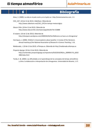 El tiempo atmosférico
6 Bibliografía
Alves, S. (2009). La vida en el polo norte y en el polo sur. http://universomarino.com, 1-3.
CSIC_CAT. (10 de 12 de 2013). SlideShare. Obtenido de
http://www.slideshare.net/CSIC_CAT/mi-tiempo-meteorolgico
Educar Chile. (10 de 12 de 2013). Obtenido de
http://www.educarchile.cl/ech/pro/app/detalle?id=216888
El ovíparo. (10 de 12 de 2013). Obtenido de
http://eloviparo.wordpress.com/2009/02/02/%c2%bfcomo-se-hace-un-climograma/
Henriques, L. (2000). Children's misconceptions about weather: A review of the literature.
Annual meeting of the National Association of Research in Science Teaching, 1-16.
Maldonado, J. (10 de 12 de 2013). elTiempo.es. Obtenido de http://maldonado.eltiempo.es
Proyecto Agrega. (10 de 12 de 2013). Obtenido de
http://contenidos.proyectoagrega.es/repositorio/01022010/90/es_2009091713_8262
308/index.html
Tonda, E. &. (2003). Las dificultades en el aprendizaje de los conceptos de tiempo atmosférico
y clima: la elaboración e interpretación de climogramas. Universidad de Alicante, 1-17.
 