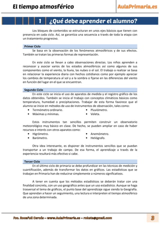 El tiempo atmosférico
1 ¿Qué debe aprender el alumno?
Los bloques de contenidos se estructuran en unos ejes básicos que tienen con
presencia en cada ciclo. Así, se garantiza una secuencia a través de toda la etapa con
un tratamiento progresivo.
Primer Ciclo
Se basa en la observación de los fenómenos atmosféricos y de sus efectos.
También se tratan las primeras formas de representación.
En este ciclo se llevan a cabo observaciones directas. Los niños aprenden a
reconocer y asociar varios de los estados atmosféricos así como algunos de sus
componentes como el viento, la lluvia, las nubes o el sol. El trabajo a realizar se basa
en relacionar la experiencia diaria con hechos cotidianos como por ejemplo apreciar
los cambios de temperatura al sol y a la sombra o fijarse en las diferencias del viento
en función del lugar en el que se encuentran.
Segundo Ciclo
En este ciclo se inicia el uso de aparatos de medida y el registro gráfico de los
datos obtenidos. También se inicia el trabajo con conceptos climáticos básicos como
temperatura, humedad o precipitaciones. Trabajar de esta forma favorece que el
alumno se inicie en métodos de uso de instrumentos de observación, tales como:
• Termómetro ordinario. • Pluviómetro.
• Máximas y mínimas. • Veleta.
Estos instrumentos tan sencillos permiten construir un observatorio
meteorológico muy básico en clase. De hecho, se pueden ampliar en caso de haber
recursos e interés con otros aparatos como:
• Higrómetro. • Anemómetro.
• Barómetro. • Heliógrafo.
Otra idea interesante, es disponer de instrumentos sencillos que se puedan
transportar a un trabajo de campo. De esa forma, el aprendizaje a través de la
experiencia resultará más efectivo si cabe.
Tercer Ciclo
En el último ciclo de primaria se debe profundizar en las técnicas de medición y
cuantificación, además de transformar los datos en gráficos. Las estadísticas que se
trabajan en Primaria han de reducirse simplemente a números significativos.
A tener en cuenta que los métodos estadísticos se deberán tratar con una
finalidad concreta, con un uso geográfico antes que un uso estadístico. Aunque se haga
trasversal el tema de gráficos, el punto base del aprendizaje sigue siendo la Geografía.
Que aprendan a hacer un seguimiento, una lectura e interpreten el tiempo atmosférico
de una zona determinada.
 