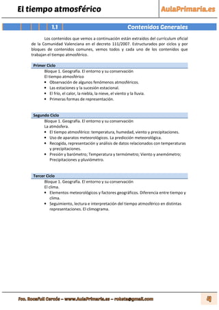 El tiempo atmosférico
1.1 Contenidos Generales
Los contenidos que vemos a continuación están extraídos del currículum oficial
de la Comunidad Valenciana en el decreto 111/2007. Estructurados por ciclos y por
bloques de contenidos comunes, vemos todos y cada uno de los contenidos que
trabajan el tiempo atmosférico.
Primer Ciclo
Bloque 1. Geografía. El entorno y su conservación
El tiempo atmosférico
• Observación de algunos fenómenos atmosféricos.
• Las estaciones y la sucesión estacional.
• El frío, el calor, la niebla, la nieve, el viento y la lluvia.
• Primeras formas de representación.
Segundo Ciclo
Bloque 1. Geografía. El entorno y su conservación
La atmósfera.
• El tiempo atmosférico: temperatura, humedad, viento y precipitaciones.
• Uso de aparatos meteorológicos. La predicción meteorológica.
• Recogida, representación y análisis de datos relacionados con temperaturas
y precipitaciones.
• Presión y barómetro; Temperatura y termómetro; Viento y anemómetro;
Precipitaciones y pluviómetro.
Tercer Ciclo
Bloque 1. Geografía. El entorno y su conservación
El clima.
• Elementos meteorológicos y factores geográficos. Diferencia entre tiempo y
clima.
• Seguimiento, lectura e interpretación del tiempo atmosférico en distintas
representaciones. El climograma.
 