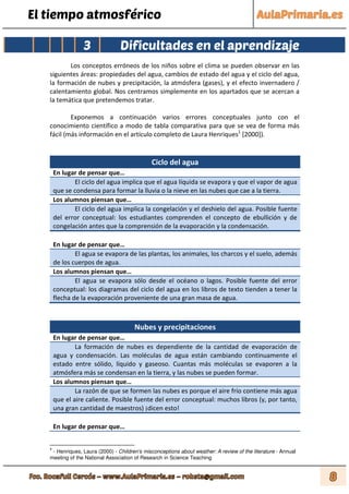 El tiempo atmosférico
3 Dificultades en el aprendizaje
Los conceptos erróneos de los niños sobre el clima se pueden observar en las
siguientes áreas: propiedades del agua, cambios de estado del agua y el ciclo del agua,
la formación de nubes y precipitación, la atmósfera (gases), y el efecto invernadero /
calentamiento global. Nos centramos simplemente en los apartados que se acercan a
la temática que pretendemos tratar.
Exponemos a continuación varios errores conceptuales junto con el
conocimiento científico a modo de tabla comparativa para que se vea de forma más
fácil (más información en el artículo completo de Laura Henriques1
[2000]).
Ciclo del agua
En lugar de pensar que…
El ciclo del agua implica que el agua líquida se evapora y que el vapor de agua
que se condensa para formar la lluvia o la nieve en las nubes que cae a la tierra.
Los alumnos piensan que…
El ciclo del agua implica la congelación y el deshielo del agua. Posible fuente
del error conceptual: los estudiantes comprenden el concepto de ebullición y de
congelación antes que la comprensión de la evaporación y la condensación.
En lugar de pensar que…
El agua se evapora de las plantas, los animales, los charcos y el suelo, además
de los cuerpos de agua.
Los alumnos piensan que…
El agua se evapora sólo desde el océano o lagos. Posible fuente del error
conceptual: los diagramas del ciclo del agua en los libros de texto tienden a tener la
flecha de la evaporación proveniente de una gran masa de agua.
Nubes y precipitaciones
En lugar de pensar que…
La formación de nubes es dependiente de la cantidad de evaporación de
agua y condensación. Las moléculas de agua están cambiando continuamente el
estado entre sólido, líquido y gaseoso. Cuantas más moléculas se evaporen a la
atmósfera más se condensan en la tierra, y las nubes se pueden formar.
Los alumnos piensan que…
La razón de que se formen las nubes es porque el aire frío contiene más agua
que el aire caliente. Posible fuente del error conceptual: muchos libros (y, por tanto,
una gran cantidad de maestros) ¡dicen esto!
En lugar de pensar que…
1
- Henriques, Laura (2000) - Children's misconceptions about weather: A review of the literature - Annual
meeting of the National Association of Research in Science Teaching
 