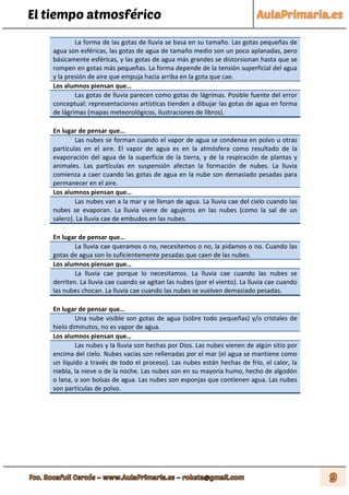 El tiempo atmosférico
La forma de las gotas de lluvia se basa en su tamaño. Las gotas pequeñas de
agua son esféricas, las gotas de agua de tamaño medio son un poco aplanadas, pero
básicamente esféricas, y las gotas de agua más grandes se distorsionan hasta que se
rompen en gotas más pequeñas. La forma depende de la tensión superficial del agua
y la presión de aire que empuja hacia arriba en la gota que cae.
Los alumnos piensan que…
Las gotas de lluvia parecen como gotas de lágrimas. Posible fuente del error
conceptual: representaciones artísticas tienden a dibujar las gotas de agua en forma
de lágrimas (mapas meteorológicos, ilustraciones de libros).
En lugar de pensar que…
Las nubes se forman cuando el vapor de agua se condensa en polvo u otras
partículas en el aire. El vapor de agua es en la atmósfera como resultado de la
evaporación del agua de la superficie de la tierra, y de la respiración de plantas y
animales. Las partículas en suspensión afectan la formación de nubes. La lluvia
comienza a caer cuando las gotas de agua en la nube son demasiado pesadas para
permanecer en el aire.
Los alumnos piensan que…
Las nubes van a la mar y se llenan de agua. La lluvia cae del cielo cuando las
nubes se evaporan. La lluvia viene de agujeros en las nubes (como la sal de un
salero). La lluvia cae de embudos en las nubes.
En lugar de pensar que…
La lluvia cae queramos o no, necesitemos o no, la pidamos o no. Cuando las
gotas de agua son lo suficientemente pesadas que caen de las nubes.
Los alumnos piensan que…
La lluvia cae porque lo necesitamos. La lluvia cae cuando las nubes se
derriten. La lluvia cae cuando se agitan las nubes (por el viento). La lluvia cae cuando
las nubes chocan. La lluvia cae cuando las nubes se vuelven demasiado pesadas.
En lugar de pensar que…
Una nube visible son gotas de agua (sobre todo pequeñas) y/o cristales de
hielo diminutos, no es vapor de agua.
Los alumnos piensan que…
Las nubes y la lluvia son hechas por Dios. Las nubes vienen de algún sitio por
encima del cielo. Nubes vacías son rellenadas por el mar (el agua se mantiene como
un líquido a través de todo el proceso). Las nubes están hechas de frío, el calor, la
niebla, la nieve o de la noche. Las nubes son en su mayoría humo, hecho de algodón
o lana, o son bolsas de agua. Las nubes son esponjas que contienen agua. Las nubes
son partículas de polvo.
 
