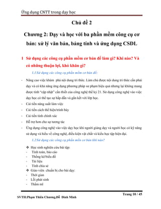 SVTH:Phạm Thiên Chương,Đỗ Đình Minh
Ứng dụng CNTT trong dạy học
Trang 10 / 45
Chủ đề 2
Chương 2: Dạy và học với ba phần mềm công cụ cơ
bản: xử lý văn bản, bảng tính và ứng dụng CSDL
1 Sử dụng các công cụ phần mềm cơ bản để làm gì? Khi nào? Và
có những thuận lợi, khó khăn gì?
1.1Sử dụng các công cụ phần mềm cơ bản để:
- Nâng cao việc khám phá nội dung tri thức. Làm chủ được nội dung tri thức cần phải
dạy và có khả năng ứng dụng phương pháp sư phạm hiệu quả nhưng lại không mang
được tính “cập nhật” cần thiết của công nghệ thế kỷ 21. Sử dụng công nghệ vào việc
dạy học có thể tạo sự hấp dẫn và gắn kết với lớp học.
- Cải tiến năng suất làm việc
- Cải tiến cách thể hiện/trình bày
- Cải tiến tính chính xác
- Hỗ trợ hơn cho sự tương tác
- Ứng dụng công nghệ vào việc dạy học khi người giảng dạy và người học có kỹ năng
sử dụng và hiểu về công nghệ, điều kiện vật chất và kiểu học tập hiện đại.
1.2Sử dụng các công cụ phần mền cơ bản khi nào?
 Học sinh nghiên cứu bài tập:
- Tính toán, báo cáo
- Thống kê/biểu đồ
- Tài liệu
- Tính chia sẻ
 Giáo viên chuẩn bị cho bài dạy:
- Thời gian
- Lỗi phát sinh
- Thẩm mĩ
 