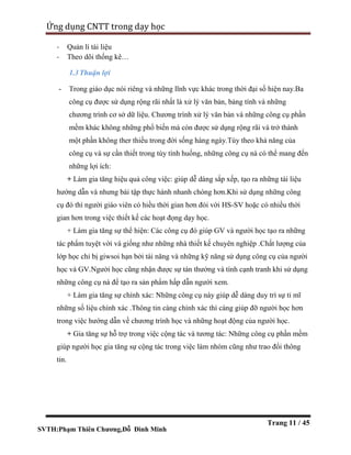 SVTH:Phạm Thiên Chương,Đỗ Đình Minh
Ứng dụng CNTT trong dạy học
Trang 11 / 45
- Quản lí tài liệu
- Theo dõi thống kê…
1.3Thuận lợi
- Trong giáo dục nói riêng và những lĩnh vực khác trong thời đại số hiện nay.Ba
công cụ được sử dụng rộng rãi nhất là xử lý văn bản, bảng tính và những
chương trình cơ sở dữ liệu. Chương trình xử lý văn bản và những công cụ phần
mềm khác không những phổ biến mà còn được sử dụng rộng rãi và trở thành
một phần không ther thiếu trong đời sống hàng ngày.Tùy theo khả năng của
công cụ và sự cần thiết trong tùy tình huống, những công cụ nà có thể mang đến
những lợi ích:
+ Làm gia tăng hiệu quả công việc: giúp dễ dàng sắp xếp, tạo ra những tài liệu
hướng dẫn và nhưng bài tập thực hành nhanh chóng hơn.Khi sử dụng những công
cụ đó thì người giáo viên có hiều thời gian hơn đói với HS-SV hoặc có nhiều thời
gian hơn trong việc thiết kế các hoạt đọng dạy học.
+ Làm gia tăng sự thể hiện: Các công cụ đó giúp GV và người học tạo ra những
tác phẩm tuyệt vời và giống như những nhà thiết kế chuyên nghiệp .Chất lượng của
lớp học chỉ bị giwsoi hạn bởi tài năng và những kỹ năng sử dụng công cụ của người
học và GV.Người học cũng nhận được sự tán thưởng và tính cạnh tranh khi sử dụng
những công cụ nà để tạo ra sản phẩm hấp dẫn người xem.
+ Làm gia tăng sự chính xác: Những công cụ này giúp dễ dàng duy trì sự tỉ mĩ
những số liệu chính xác .Thông tin càng chính xác thì càng giúp đỡ người học hơn
trong việc hướng dẫn về chương trình học và những hoạt động của người học.
+ Gia tăng sự hỗ trợ trong việc cộng tác và tương tác: Những công cụ phần mềm
giúp người học gia tăng sự cộng tác trong việc làm nhóm cũng như trao đổi thông
tin.
 