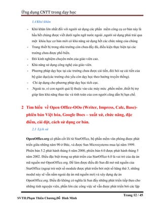 SVTH:Phạm Thiên Chương,Đỗ Đình Minh
Ứng dụng CNTT trong dạy học
Trang 12 / 45
1.4Khó khăn
- Khó khăn lớn nhất đối với người sử dụng các phần mềm công cụ cơ bản này là
hầu hết chúng được viết dưới ngôn ngữ nước ngoài ,người sử dụng phải trải qua
một khóa học cơ bản mới có khả năng sử dụng hết các chức năng của chúng
- Trang thiết bị trong nhà trường còn chưa đầy đù, điều kiện thực hiện tại các
trường chưa được phổ biến.
- Đòi kinh nghiệm chuyên môn của giáo viên cao.
- Khả năng sử dụng công nghệ của giáo viên.
- Phương pháp dạy học tại các trường chưa được cải tiến, đòi hỏi sự cải tiến của
bộ giáo dục(các trường chủ yếu còn dạy học theo hướng truyền thống).
- Chỉ áp dụng cho phương pháp dạy học tích cực.
- .Ngoài ra ,vì con người quá lệ thuộc vào các máy móc ,phền mềm ,thiết bị trợ
giúp làm khả năng thao tác và tính toán của con người cũng dần bị hạn chế.
2 Tìm hiểu về Open Office-OOo (Writer, Impress, Calc, Base)-
phiên bản Việt hóa, Google Docs – xuất xứ, chức năng, đặc
điểm, cài đặt, cách sử dụng cơ bản.
2.1 Lịch sử
OpenOffice.org có phần cốt lõi từ StarOffice, bộ phần mềm văn phòng được phát
triển giữa những năm 90 ở Đức, và được Sun Microsystems mua lại năm 1999.
Phiên bản 5.2 phát hành tháng 6 năm 2000, phiên bản 6.0 được phát hành tháng 5
năm 2002. Điều đặc biệt trong sự phát triển của StarOffice 6.0 là vai trò của dự án
mã nguồn mở OpenOffice.org. Để làm được điều đó Sun đã mở mã nguồn của
StarOffice (ngoại trừ một số module được phát triển bởi một số hãng thứ 3, những
modul này sẽ vẫn nằm ngoài dự án mã nguồn mở) và xây dựng dự án
OpenOffice.org. Điều đó không có nghĩa là Sun đẩy những phát triển tiếp theo cho
những tình nguyện viên, phần lớn các công việc sẽ vẫn được phát triển bởi các lập
 