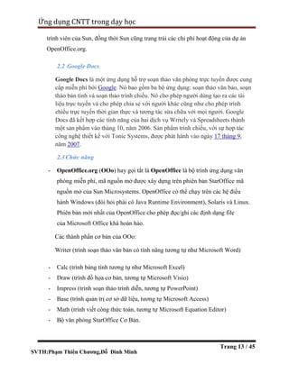 SVTH:Phạm Thiên Chương,Đỗ Đình Minh
Ứng dụng CNTT trong dạy học
Trang 13 / 45
trình viên của Sun, đồng thời Sun cũng trang trải các chi phí hoạt động của dự án
OpenOffice.org.
2.2 Google Docs
Google Docs là một ứng dụng hỗ trợ soạn thảo văn phòng trực tuyến được cung
cấp miễn phí bởi Google. Nó bao gồm ba bộ ứng dụng: soạn thảo văn bảo, soạn
thảo bản tính và soạn thảo trình chiếu. Nó cho phép người dùng tạo ra các tài
liệu trực tuyến và cho phép chia sẻ với người khác cũng như cho phép trình
chiếu trực tuyến thời gian thực và tương tác sửa chữa với mọi người. Google
Docs đã kết hợp các tính năng của hai dịch vụ Writely và Spreadsheets thành
một sản phẩm vào tháng 10, năm 2006. Sản phẩm trình chiếu, với sự hợp tác
công nghệ thiết kế với Tonic Systems, được phát hành vào ngày 17 tháng 9,
năm 2007.
2.3Chức năng
- OpenOffice.org (OOo) hay gọi tắt là OpenOffice là bộ trình ứng dụng văn
phòng miễn phí, mã nguồn mở được xây dựng trên phiên bản StarOffice mã
nguồn mở của Sun Microsystems. OpenOffice có thể chạy trên các hệ điều
hành Windows (đòi hỏi phải có Java Runtime Environment), Solaris và Linux.
Phiên bản mới nhất của OpenOffice cho phép đọc/ghi các định dạng file
của Microsoft Office khá hoàn hảo.
Các thành phần cơ bản của OOo:
Writer (trình soạn thảo văn bản có tính năng tương tự như Microsoft Word)
- Calc (trình bảng tính tương tự như Microsoft Excel)
- Draw (trình đồ họa cơ bản, tương tự Microsoft Visio)
- Impress (trình soạn thảo trình diễn, tương tự PowerPoint)
- Base (trình quản trị cơ sở dữ liệu, tương tự Microsoft Access)
- Math (trình viết công thức toán, tương tự Microsoft Equation Editor)
- Bộ văn phòng StarOffice Cơ Bản.
 
