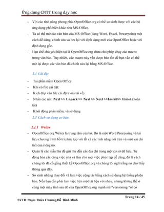 SVTH:Phạm Thiên Chương,Đỗ Đình Minh
Ứng dụng CNTT trong dạy học
Trang 14 / 45
- Với các tính năng phong phú, OpenOffice.org có thể so sánh được với các bộ
ứng dụng phổ biến khác như MS-Office.
- Ta có thể mở các văn bản của MS-Office (dạng Word, Excel, Powerpoint) một
cách dễ dàng, chỉnh sửa và lưu lại với định dạng mới của OpenOffice hoặc với
định dạng gốc.
- Hạn chế chủ yếu hiện tại là OpenOffice.org chưa cho phép chạy các macro
trong văn bản. Tuy nhiên, các macro này vẫn được bảo tồn để bạn vẫn có thể
mở lại được các văn bản đã chỉnh sửa lại bằng MS-Office.
2.4 Cài đặt
- Tải phần mềm Open Office
- Khi có file cài đặt:
- Kích đúp vào file cài đặt (vừa tải về)
- Nhấn các nút: Next >> Unpack >> Next >> Next >>Install>> Finish (hoàn
tất)
- Khởi động phần mềm, và sử dụng
2.5 Cách sử dụng cơ bản
2.1.1 Writer
- OpenOffice.org Writer là trung tâm của bộ. Đó là một Word Processing và tài
liệu chương trình bố trí phức tạp với tất cả các tính năng nói trên và một vài chi
tiết của riêng nó.
- Quản lý các mẫu thư để gửi thư đến các địa chỉ trong một cơ sở dữ liệu. Tự
động hóa các công việc nhà và làm cho mọi việc phức tạp dễ dàng, đó là cách
chúng tôi đã cố gắng thiết kế OpenOffice.org và chúng tôi nghĩ rằng nó cho thấy
thông qua đây.
- So sánh những thay đổi và làm việc cộng tác bằng cách sử dụng hệ thống phiên
bản. Nếu bạn cần phải làm việc trên một tài liệu với nhau, nhưng không thể ở
cùng một máy tính sau đó của OpenOffice.org mạnh mẽ 'Versioning "sẽ có
 
