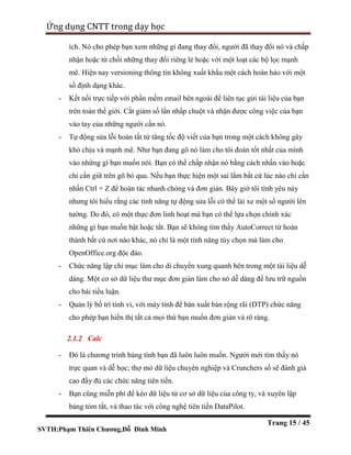 SVTH:Phạm Thiên Chương,Đỗ Đình Minh
Ứng dụng CNTT trong dạy học
Trang 15 / 45
ích. Nó cho phép bạn xem những gì đang thay đổi, người đã thay đổi nó và chấp
nhận hoặc từ chối những thay đổi riêng lẻ hoặc với một loạt các bộ lọc mạnh
mẽ. Hiện nay versioning thông tin không xuất khẩu một cách hoàn hảo với một
số định dạng khác.
- Kết nối trực tiếp với phần mềm email bên ngoài để liên tục gửi tài liệu của bạn
trên toàn thế giới. Cắt giảm số lần nhấp chuột và nhận được công việc của bạn
vào tay của những người cần nó.
- Tự động sửa lỗi hoàn tất từ tăng tốc độ viết của bạn trong một cách không gây
khó chịu và mạnh mẽ. Như bạn đang gõ nó làm cho tôi đoán tốt nhất của mình
vào những gì bạn muốn nói. Bạn có thể chấp nhận nó bằng cách nhấn vào hoặc
chỉ cần giữ trên gõ bỏ qua. Nếu bạn thực hiện một sai lầm bất cứ lúc nào chỉ cần
nhấn Ctrl + Z để hoàn tác nhanh chóng và đơn giản. Bây giờ tôi tình yêu này
nhưng tôi hiểu rằng các tính năng tự động sửa lỗi có thể lái xe một số người lên
tường. Do đó, có một thực đơn linh hoạt mà bạn có thể lựa chọn chính xác
những gì bạn muốn bật hoặc tắt. Bạn sẽ không tìm thấy AutoCorrect từ hoàn
thành bất cứ nơi nào khác, nó chỉ là một tính năng tùy chọn mà làm cho
OpenOffice.org độc đáo.
- Chức năng lập chỉ mục làm cho di chuyển xung quanh bên trong một tài liệu dễ
dàng. Một cơ sở dữ liệu thư mục đơn giản làm cho nó dễ dàng để lưu trữ nguồn
cho bài tiểu luận.
- Quản lý bố trí tinh vi, với máy tính để bàn xuất bản rộng rãi (DTP) chức năng
cho phép bạn hiển thị tất cả mọi thứ bạn muốn đơn giản và rõ ràng.
2.1.2 Calc
- Đó là chương trình bảng tính bạn đã luôn luôn muốn. Người mới tìm thấy nó
trực quan và dễ học; thợ mỏ dữ liệu chuyên nghiệp và Crunchers số sẽ đánh giá
cao đầy đủ các chức năng tiên tiến.
- Bạn cũng miễn phí để kéo dữ liệu từ cơ sở dữ liệu của công ty, và xuyên lập
bảng tóm tắt, và thao tác với công nghệ tiên tiến DataPilot.
 