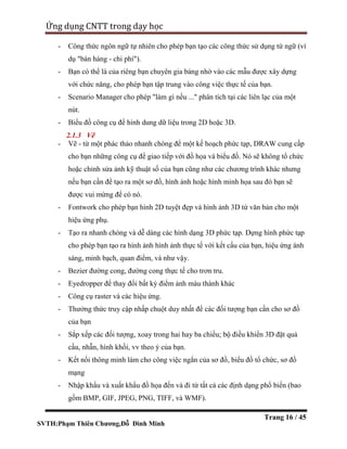 SVTH:Phạm Thiên Chương,Đỗ Đình Minh
Ứng dụng CNTT trong dạy học
Trang 16 / 45
- Công thức ngôn ngữ tự nhiên cho phép bạn tạo các công thức sử dụng từ ngữ (ví
dụ "bán hàng - chi phí").
- Bạn có thể là của riêng bạn chuyên gia bảng nhờ vào các mẫu được xây dựng
với chức năng, cho phép bạn tập trung vào công việc thực tế của bạn.
- Scenario Manager cho phép "làm gì nếu ..." phân tích tại các liên lạc của một
nút.
- Biểu đồ công cụ để hình dung dữ liệu trong 2D hoặc 3D.
2.1.3 Vẽ
- Vẽ - từ một phác thảo nhanh chóng để một kế hoạch phức tạp, DRAW cung cấp
cho bạn những công cụ để giao tiếp với đồ họa và biểu đồ. Nó sẽ không tổ chức
hoặc chỉnh sửa ảnh kỹ thuật số của bạn cũng như các chương trình khác nhưng
nếu bạn cần để tạo ra một sơ đồ, hình ảnh hoặc hình minh họa sau đó bạn sẽ
được vui mừng để có nó.
- Fontwork cho phép bạn hình 2D tuyệt đẹp và hình ảnh 3D từ văn bản cho một
hiệu ứng phụ.
- Tạo ra nhanh chóng và dễ dàng các hình dạng 3D phức tạp. Dựng hình phức tạp
cho phép bạn tạo ra hình ảnh hình ảnh thực tế với kết cấu của bạn, hiệu ứng ánh
sáng, minh bạch, quan điểm, và như vậy.
- Bezier đường cong, đường cong thực tế cho trơn tru.
- Eyedropper để thay đổi bất kỳ điểm ảnh màu thành khác
- Công cụ raster và các hiệu ứng.
- Thưởng thức truy cập nhấp chuột duy nhất để các đối tượng bạn cần cho sơ đồ
của bạn
- Sắp xếp các đối tượng, xoay trong hai hay ba chiều; bộ điều khiển 3D đặt quả
cầu, nhẫn, hình khối, vv theo ý của bạn.
- Kết nối thông minh làm cho công việc ngắn của sơ đồ, biểu đồ tổ chức, sơ đồ
mạng
- Nhập khẩu và xuất khẩu đồ họa đến và đi từ tất cả các định dạng phổ biến (bao
gồm BMP, GIF, JPEG, PNG, TIFF, và WMF).
 