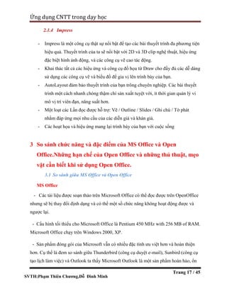 SVTH:Phạm Thiên Chương,Đỗ Đình Minh
Ứng dụng CNTT trong dạy học
Trang 17 / 45
2.1.4 Impress
- Impress là một công cụ thật sự nổi bật để tạo các bài thuyết trình đa phương tiện
hiệu quả. Thuyết trình của ta sẽ nổi bật với 2D và 3D clip nghệ thuật, hiệu ứng
đặc biệt hình ảnh động, và các công cụ vẽ cao tác động.
- Khai thác tất cả các hiệu ứng và công cụ đồ họa từ Draw cho đầy đủ các dễ dàng
sử dụng các công cụ vẽ và biểu đồ để gia vị lên trình bày của bạn.
- AutoLayout đảm bảo thuyết trình của bạn trông chuyên nghiệp. Các bài thuyết
trình một cách nhanh chóng thậm chí sản xuất tuyệt vời, ít thời gian quản lý vi
mô vị trí viên đạn, năng suất hơn.
- Một loạt các Lần đọc được hỗ trợ: Vẽ / Outline / Slides / Ghi chú / Tờ phát
nhằm đáp ứng mọi nhu cầu của các diễn giả và khán giả.
- Các hoạt họa và hiệu ứng mang lại trình bày của bạn với cuộc sống
3 So sánh chức năng và đặc điểm của MS Office và Open
Office.Những hạn chế của Open Office và những thủ thuật, mẹo
vặt cần biết khi sử dụng Open Office.
3.1 So sánh giữa MS Office và Open Office
MS Office
- Các tài liệu được soạn thảo trên Microsoft Office có thể đọc được trên OpenOffice
nhưng sẽ bị thay đổi định dạng và có thể một số chức năng không hoạt động được và
ngược lại.
- Cấu hình tối thiểu cho Microsoft Office là Pentium 450 MHz with 256 MB of RAM.
Microsoft Office chạy trên Windows 2000, XP.
- Sản phẩm đóng gói của Microsoft vẫn có nhiều đặc tính ưu việt hơn và hoàn thiện
hơn. Cụ thể là đem so sánh giữa Thunderbird (công cụ duyệt e-mail), Sunbird (công cụ
tạo lịch làm việc) và Outlook ta thấy Microsoft Outlook là một sản phẩm hoàn hảo, ổn
 