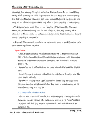 SVTH:Phạm Thiên Chương,Đỗ Đình Minh
Ứng dụng CNTT trong dạy học
Trang 18 / 45
định và dễ dàng sử dụng. Trong khi đó Sunbird thì chưa thực sự đạt yêu cầu và không
những thế tất cả những sản phẩm về quản lý lịch làm việc dạng Open-source hiện nay
trên thị trường đều chưa thể đem so sánh ngang tầm với Outlook về tính đơn giản, tiện
dụng, tài liệu hỗ trợ phong phú và khả năng hỗ trợ từ phía cộng đồng và nhà cung cấp.
- Về khả năng hỗ trợ người dùng, ta cũng có thể thấy đối với sản phẩm Microsoft
Office, ta có thể tìm thấy hàng trăm đầu sách tiếng Anh, tiếng Việt và cả sự hỗ trợ
chính thức từ Microsoft như các call center, website với đầy đủ các thủ thuật sử dụng và
cả một cộng đồng sử dụng to lớn
- Trong khi Microsoft chỉ cung cấp quyền sử dụng sản phẩm và bạn không được phép
chỉnh sửa mã nguồn của sản phẩm.
Open Office
- OpenOffice chỉ cần chạy trên cấu hình Pentium 166 MHz processor với 128
MB of RAM. Trong khi OpenOffice có thể chạy trên Windows 98, Linux và cả
Solaris. HĐH Linux thì sẽ chạy trên những máy tính cũ tốt hơn là Windows
2000 và XP.
- OpenOffice.org là miễn phí nhưng nếu muốn nâng cấp lên StarOffice thì phải
mua.
- OpenOffice.org là hoàn toàn miển phí và cho phép bạn tự do nghiên cứu, điều
chỉnh và phát triển tiếp.
- OpenOffice sử dụng chuẩn OpenDocument và có khả năng đọc được các tài
liệu được soạn thảo bởi Microsoft Office. Tuy nhiên về mặt định dạng,, đồ thị
và nhiều chức năng sẽ bị thay đổi.
3.2 Nhược điểm của Open Office
- Thiếu các thiết kế trình diễn làm sẵn, mặc dù các template do bên ngoài làm vẫn
được cung cấp trên Internet. Một ưu điểm của Impress so với PowerPoint là nó
được phân phối dưới giấy phép mã nguồn mở và cho download tự do để sử
dụng miễn phí.
 