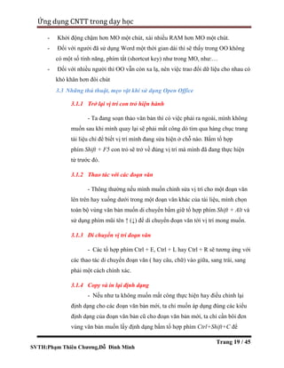SVTH:Phạm Thiên Chương,Đỗ Đình Minh
Ứng dụng CNTT trong dạy học
Trang 19 / 45
- Khởi động chậm hơn MO một chút, xài nhiều RAM hơn MO một chút.
- Đối với người đã sử dụng Word một thời gian dài thì sẽ thấy trong OO không
có một số tính năng, phím tắt (shortcut key) như trong MO, như:…
- Đối với nhiều người thì OO vẫn còn xa lạ, nên việc trao đổi dữ liệu cho nhau có
khó khăn hơn đôi chút
3.3 Những thủ thuật, mẹo vặt khi sử dụng Open Office
3.1.1 Trở lại vị trí con trỏ hiện hành
- Ta đang soạn thảo văn bản thì có việc phải ra ngoài, mình không
muốn sau khi mình quay lại sẽ phải mất công dò tìm qua hàng chục trang
tài liệu chỉ để biết vị trí mình đang sửa hiện ở chỗ nào. Bấm tổ hợp
phím Shift + F5 con trỏ sẽ trở về đúng vị trí mà mình đã đang thực hiện
từ trước đó.
3.1.2 Thao tác với các đoạn văn
- Thông thường nếu mình muốn chỉnh sửa vị trí cho một đoạn văn
lên trên hay xuống dưới trong một đoạn văn khác của tài liệu, mình chọn
toàn bộ vùng văn bản muốn di chuyển bấm giữ tổ hợp phím Shift + Alt và
sử dụng phím mũi tên ↑ (↓) để di chuyển đoạn văn tới vị trí mong muốn.
3.1.3 Di chuyển vị trí đoạn văn
- Các tổ hợp phím Ctrl + E, Ctrl + L hay Ctrl + R sẽ tương ứng với
các thao tác di chuyển đoạn văn ( hay câu, chữ) vào giữa, sang trái, sang
phải một cách chính xác.
3.1.4 Copy và in lại định dạng
- Nếu như ta không muốn mất công thực hiện hay điều chỉnh lại
định dạng cho các đoạn văn bản mới, ta chỉ muốn áp dụng đúng các kiểu
định dạng của đoạn văn bản cũ cho đoạn văn bản mới, ta chỉ cần bôi đen
vùng văn bản muốn lấy định dạng bấm tổ hợp phím Ctrl+Shift+C để
 