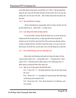 SVTH:Phạm Thiên Chương,Đỗ Đình Minh
Ứng dụng CNTT trong dạy học
Trang 20 / 45
copy định dạng mong muốn, sau đó bấm Ctrl+Shift+V để áp dụng định
dạng đó cho vùng văn bản được bôi đen mà bạn muốn, tất cả từ màu sắc,
phông chữ, cho tới cách viết chữ… đều sẽ được thực hiện trên đoạn văn
bản mới.
3.1.5 Tạo một đường kẻ ngang
- Để tạo một đường kẻ ngang phân cách các đoạn văn bạn chỉ cần
gõ liên tiếp ba ký tự _ (bấm Shift - ) và bấm Enter.
3.1.6 Lưu đồng thời nhiều tài liệu một lúc
- Ta mở rất nhiều văn bản Word để chỉnh sửa và sau đó muốn lưu
chúng lại để tắt đi cùng một lúc, ta bấm giữ phím Shift trong khi di
chuyển con trỏ tới để kéo thực đơn File (File menu) của chương trình ta
sẽ thấy có dòng chữ Save All hiện ra trên File menu. Lúc này ta chỉ cần
bấm chuột vào đó để lưu, sau đó chọn Close All (để đóng tất cả một lúc)
3.1.7 Cân chỉnh khoảng cách cho một đoạn văn
- Bạn muốn canh khoảng cách giữa các dòng cho đoạn văn hay
vùng văn bản muốn xử lý – tổ hợp phím Ctrl + 1 ( khoảng cách 1 phím
space), Ctrl + 2 (khoảng cách 2 phím space), Ctrl+5(khoảng cách 1.5
phím space) sẽ giúp bạn thực hiện công việc.
3.1.8 Một số các tổ hợp phím tắt phổ biến khác
Ctrl + Z hay Ctrl + Y : cho phép undo hay redo các lựa chọn trong
khi xử lý.
Ctrl + M hay Ctrl + T : cho phép lùi vùng lựa chọn theo định dạng
với khoảng cách một phím Tab.
Ctrl + Home hay Ctrl + End : để di chuyển tới vị trí đầu hay cuối
của văn bản.
 
