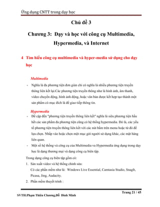 SVTH:Phạm Thiên Chương,Đỗ Đình Minh
Ứng dụng CNTT trong dạy học
Trang 21 / 45
Chủ đề 3
Chương 3: Dạy và học với công cụ Multimedia,
Hypermedia, và Internet
4 Tìm hiểu công cụ multimedia và hyper-media sử dụng cho dạy
học
Multimedia
- Nghĩa là đa phương tiện đơn giản chỉ có nghĩa là nhiều phương tiện truyền
thông liên kết lại.Các phương tiện truyền thông như là hình ảnh, âm thanh,
video chuyển động, hình ảnh động, hoặc văn bản được kết hợp tạo thành một
sản phẩm có mục đích là để giao tiếp thông tin.
Hypermedia
- Đề cập đến "phương tiện truyền thông liên kết" nghĩa là siêu phương tiện hầu
hết các sản phẩm đa phương tiện cũng có hệ thống hypermedia. Đó là, các yếu
tố phương tiện truyền thông liên kết với các nút bấm trên menu hoặc từ đó để
lựa chọn. Nhấp vào hoặc chọn một mục gửi người sử dụng khác, các mặt hàng
liên quan.
- Một số hệ thống và công cụ của Multimedia va Hypermedia ứng dụng trong dạy
học là dạng thương mại và dạng công cụ biên tập.
Trong dạng công cụ biên tập gồm có:
1. Sản xuất video và hệ thống chỉnh sửa:
Có các phần mềm như là: Windows Live Essential, Camtasia Studio, SnagIt,
Picasa, Jing, Audacity.
2. Phần mềm thuyết trình :
 