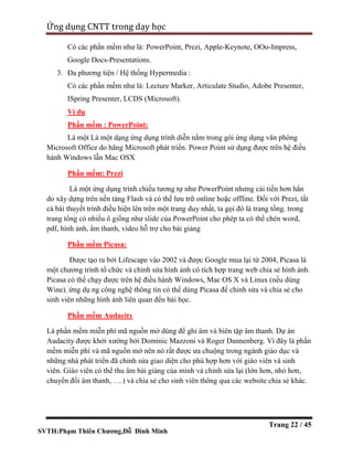 SVTH:Phạm Thiên Chương,Đỗ Đình Minh
Ứng dụng CNTT trong dạy học
Trang 22 / 45
Có các phần mềm như là: PowerPoint, Prezi, Apple-Keynote, OOo-Impress,
Google Docs-Presentations.
3. Đa phương tiện / Hệ thống Hypermedia :
Có các phần mềm như là: Lecture Marker, Articulate Studio, Adobe Presenter,
ISpring Presenter, LCDS (Microsoft).
Ví dụ
Phần mềm : PowerPoint:
Là một Là một dạng ứng dụng trình diễn nằm trong gói ứng dụng văn phòng
Microsoft Office do hãng Microsoft phát triển. Power Point sử dụng được trên hệ điều
hành Windows lẫn Mac OSX
Phần mềm: Prezi
Là một ứng dụng trình chiếu tương tự như PowerPoint nhưng cải tiến hơn hẳn
do xây dựng trên nền tảng Flash và có thể lưu trữ online hoặc offline. Đối với Prezi, tất
cả bài thuyết trình điều hiện lên trên một trang duy nhất, ta gọi đó là trang tổng. trong
trang tổng có nhiều ô giống như slide của PowerPoint cho phép ta có thể chèn word,
pdf, hình ảnh, âm thanh, video hỗ trợ cho bài giảng
Phần mềm Picasa:
Được tạo ra bởi Lifescape vào 2002 và được Google mua lại từ 2004, Picasa là
một chương trình tổ chức và chỉnh sửa hình ảnh có tích hợp trang web chia sẻ hình ảnh.
Picasa có thể chạy được trên hệ điều hành Windows, Mac OS X và Linux (nếu dùng
Wine). ứng dụ ng công nghệ thông tin có thể dùng Picasa để chỉnh sửa và chia sẻ cho
sinh viên những hình ảnh liên quan đến bài học.
Phần mềm Audacity
Là phần mềm miễn phí mã nguồn mở dùng để ghi âm và biên tập âm thanh. Dự án
Audacity được khởi xướng bởi Dominic Mazzoni và Roger Dannenberg. Vì đây là phần
mềm miễn phí và mã nguồn mở nên nó rất được ưa chuộng trong ngành giáo dục và
những nhà phát triển đã chỉnh sửa giao diện cho phù hợp hơn với giáo viên và sinh
viên. Giáo viên có thể thu âm bài giảng của mình và chỉnh sửa lại (lớn hơn, nhỏ hơn,
chuyển đổi âm thanh, ….) và chia sẻ cho sinh viên thông qua các website chia sẻ khác.
 