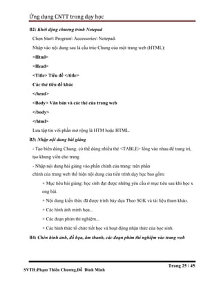 SVTH:Phạm Thiên Chương,Đỗ Đình Minh
Ứng dụng CNTT trong dạy học
Trang 25 / 45
B2: Khởi động chương trình Notepad
Chọn Start Program Accessories Notepad.
Nhập vào nội dung sau là cấu trúc Chung của một trang web (HTML):
<Html>
<Head>
<Title> Tiêu đề </title>
Các thẻ tiêu đề khác
</head>
<Body> Văn bản và các thẻ của trang web
</body>
</html>
Lưu tập tin với phần mở rộng là HTM hoặc HTML.
B3: Nhập nội dung bài giảng
- Tạo biên dùng Chung: có thể dùng nhiều thẻ <TABLE> lồng vào nhau để trang trí,
tạo khung viền cho trang
- Nhập nội dung bài giảng vào phần chính của trang: trên phần
chính của trang web thể hiện nội dung của tiến trình dạy học bao gồm:
+ Mục tiêu bài giảng: học sinh đạt được những yêu cầu ở mục tiêu sau khi học x
ong bài.
+ Nội dung kiến thức đã được trình bày dựa Theo SGK và tài liệu tham khảo.
+ Các hình ảnh minh họa...
+ Các đoạn phim thí nghiệm...
+ Các hình thức tổ chức tiết học và hoạt động nhận thức của học sinh.
B4: Chèn hình ảnh, đồ họa, âm thanh, các đoạn phim thí nghiệm vào trang web
 