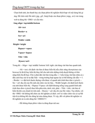 SVTH:Phạm Thiên Chương,Đỗ Đình Minh
Ứng dụng CNTT trong dạy học
Trang 26 / 45
Chọn hình ảnh, âm thanh hay các đoạn phim thí nghiệm thích hợp với nội dung bài gi
ảng. Để chèn một file ảnh (.jpg, .gif, .bmp) hoặc các đoạn phim (.mpg, .avi) vào trang
web ta dùng thẻ <IMG> có cấu trúc:
<img align= top/middle/bottom
Alt= text
Border= n
Src= url
Width= width
Height= height
Hspace= vspace
Vspace= hspace
Title = title
Dynsrc=url>
Trong đó: - Align = top/ middle/ bottom/ left/ right: căn hàng văn bản bao quanh ảnh.
- Alt = text: chỉ định văn bản sẽ được hiển thị nếu chức năng showpicture của
browser bị tắt đi hay hiển thị thay thế cho ảnh trên những trình duyệt không có khả
năng hiển thị đồ họa. Chú ý phải đặt văn bản trong dấu ― ‖ nếu trong văn bản chứa cá c
dấu cách hay các kí tự đặc biệt – trong trường hợp ngược lại có thể không cần dấu ― ‖.
- Border = n: đặt kích thước đường viền được vẽ quanh ảnh (tính theo đơn vị pixel). -
Src = url: địa chỉ của file ảnh cần chèn vào tài liệu. - Width/ height: chỉ định kích thước
của ảnh được hiển thị. - Hspace/ Vspace: chỉ định khoảng trống xung quanh hình ảnh
(tính theo đơn vị pixel) theo bốn phía trên, dưới, trái, phải. - Title = title: văn bản sẽ
hiển thị khi con chuột trỏ trên ảnh. - Dynsrc = url: địa chỉ của file video. Tuy nhiên, với
thẻ <IMG> thì không thể chèn các thí nghiệm có đuôi .swf và video chèn vào có sự bất
tiện là ta không thể cho dừng lại nửa chừng được. Vì vậy, đối với phim thí nghiệm và
thí nghiệm ảo ta nên dùng thẻ <OBJECT>
- Để nhúng đoạn phim video ta dùng đoạn mã sau:
 