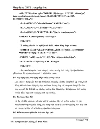 SVTH:Phạm Thiên Chương,Đỗ Đình Minh
Ứng dụng CNTT trong dạy học
Trang 27 / 45
<OBJECT id=video style=”WIDTH: (độ rộng)px; HEIGHT: (độ cao)px”
type=application/x-oleobject classid=CLSID:6BF52A52-394A-11d3-
B15300C04F79FAA6>
<PARAM NAME=”allowFullscreen” VALUE=”true”>
<PARAM NAME=”Autostart” VALUE=”99”>
<PARAM NAME=”URL” VALUE=”Địa chỉ lưu đoạn phim”>
<PARAM NAME=quanlity value=high>
</OBJECT>
Để nhúng các file thí nghiệm có đuôi .swf ta dùng đoạn mã sau:
<OBJECT classid=”clsid:D27CDB6E-AE6D-11cf-96B8-444553540000”
WIDTH=”Độ rộng” HEIGHT=”Độ cao”>
<PARAM NAME=movie VALUE=”Địa chỉ đoạn thí nghiệm”>
<PARAM NAME=quanlity VALUE=high>
</OBJECT>
- Ta có thể thay đổi chiều rộng và chiều cao tùy ý và chú ý đặt địa chỉ đoạn
phim,đoạn thí nghiệm đúng với vị trí đặt file video
B5: Xây dựng các hoạt động nhận thức cho học sinh
Dựa vào nội dung kiến thức đã được chọn lựa cùng với khả năng thiết lập WebQuest
để dự kiến các hoạt động dạy học phù hợp. Tương ứng với từng nội dung kiến thức,
giáo viên có thể thiết kế các câu hỏi hướng dẫn, dẫn dắt hay kiến tạo các tình huống
có vấn đề để học sinh chủ động lĩnh hội tri thức.
B6: Khả năng liên kết
Có thể nói khả năng nổi trội của web là khả năng liên kết không những với các
bookmart trong cùng một trang, các trang web hay file khác trong cùng một máy tính
mà còn có thể liên kết với những địa chỉ trên internet.
B7: Kiểm tra đánh giá kiến thức của học sinh
 