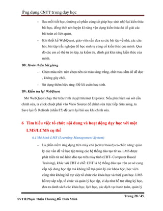 SVTH:Phạm Thiên Chương,Đỗ Đình Minh
Ứng dụng CNTT trong dạy học
Trang 28 / 45
- Sau mỗi tiết học, thường có phần củng cố giúp học sinh nhớ lại kiến thức
bài học, đồng thời rèn luyện kĩ năng vận dụng kiến thức đó để giải các
bài toán có liên quan.
- Khi thiết kế WebQuest, giáo viên cần đưa ra các bài tập về nhà, các câu
hỏi, bài tập trắc nghiệm để học sinh tự củng cố kiến thức của mình. Qua
đó các em có thể tự ôn tập, tự kiểm tra, đánh giá khả năng kiến thức của
mình.
B8: Hoàn thiện bài giảng
- Chọn màu nền: nên chọn nền có màu sáng trắng, chữ màu sẫm để dễ đọc
, không gây chói.
- Sử dụng thêm hiệu ứng: Để lôi cuốn học sinh.
B9: Kiểm tra lại WebQuest
Mở WebQuest chạy thử trên trình duyệt Internet Explorer. Nếu phát hiện sai sót cần
chỉnh sửa, ta click chuột phải vào View Source để chỉnh sửa trực tiếp. Sửa xong, ta
Save lại rồi Refresh (nhấn F5) để xem lại bài sau khi chỉnh sửa.
6 Tìm hiểu việc tổ chức nội dung và hoạt động dạy học với một
LMS/LCMS cụ thể
6.1Mô hình LMS (Learning Management System)
- Là phần mềm ứng dụng trên máy chủ (server based) có chức năng: quản
lý các vấn đề về học tập trong các hệ thống đào tạo từ xa. LMS được
phát triển từ mô hình đào tạo trên máy tính (CBT- Computer Based
Training), khác với CBT ở chỗ: CBT là hệ thống đào tạo trên cơ sở cung
cấp nội dung học tập mà không hỗ trợ quản lý các khóa học, học viên
cũng như không hỗ trợ việc tổ chức các khóa học và thời gian học. LMS
hỗ trợ sắp xếp, tổ chức và quản lý học tập, ví dụ như hỗ trợ đăng ký học,
đưa ra danh sách các khóa học, lịch học, các dịch vụ thanh toán, quản lý
 