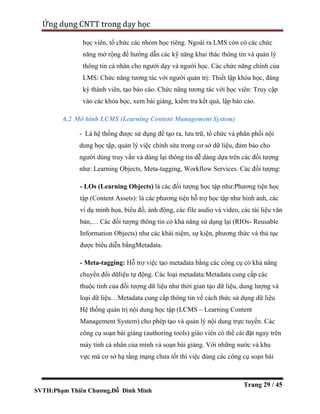 SVTH:Phạm Thiên Chương,Đỗ Đình Minh
Ứng dụng CNTT trong dạy học
Trang 29 / 45
học viên, tổ chức các nhóm học riêng. Ngoài ra LMS còn có các chức
năng mở rộng để hướng dẫn các kỹ năng khai thác thông tin và quản lý
thông tin cá nhân cho người dạy và người học. Các chức năng chính của
LMS: Chức năng tương tác với người quản trị: Thiết lập khóa học, đăng
ký thành viên, tạo báo cáo. Chức năng tương tác với học viên: Truy cập
vào các khóa học, xem bài giảng, kiểm tra kết quả, lập báo cáo.
6.2 Mô hình LCMS (Learning Content Management System)
- Là hệ thống được sử dụng để tạo ra, lưu trữ, tổ chức và phân phối nội
dung học tập, quản lý việc chỉnh sửa trong cơ sở dữ liệu, đảm bảo cho
người dùng truy vấn và dùng lại thông tin dễ dàng dựa trên các đối tượng
như: Learning Objects, Meta-tagging, Workflow Services. Các đối tượng:
- LOs (Learning Objects) là các đối tượng học tập như:Phương tiện học
tập (Content Assets): là các phương tiện hỗ trợ học tập như hình ảnh, các
ví dụ minh họa, biểu đồ, ảnh động, các file audio và video, các tài liệu văn
bản,… Các đối tượng thông tin có khả năng sử dụng lại (RIOs- Reusable
Information Objects) như các khái niệm, sự kiện, phương thức và thủ tục
được biểu diễn bằngMetadata.
- Meta-tagging: Hỗ trợ việc tạo metadata bằng các công cụ có khả năng
chuyển đổi dữliệu tự động. Các loại metadata:Metadata cung cấp các
thuộc tính của đối tượng dữ liệu như thời gian tạo dữ liệu, dung lượng và
loại dữ liệu…Metadata cung cấp thông tin về cách thức sử dụng dữ liệu
Hệ thống quản trị nội dung học tập (LCMS – Learning Content
Management System) cho phép tạo và quản lý nội dung trực tuyến. Các
công cụ soạn bài giảng (authoring tools) giáo viên có thể cài đặt ngay trên
máy tính cá nhân của mình và soạn bài giảng. Với những nước và khu
vực mà cơ sở hạ tầng mạng chưa tốt thì việc dùng các công cụ soạn bài
 