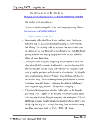 SVTH:Phạm Thiên Chương,Đỗ Đình Minh
Ứng dụng CNTT trong dạy học
Trang 32 / 45
Đầu tiên bạn tải file cài đặt về tại địa chỉ
http://up.4share.vn/f/2113191915141910/Netop School v6.12.rar.file.
Giải nén bạn sẽ có những file này.
Các bạn tải tiếp file hướng dẫn cài đặt và sử dụng trong đường dẫn sau:
http://up.4share.vn/d/5a6862626c686268 2.
1.1NET SUPPORT SCHOOL V9.0
- Tương tự như phần mềm Netop School của hãng Netop, NetSupport
School sẽ giúp các giảng viên thực hiện bài giảng của mình trên máy
tính dễ dàng. Với các công cụ hỗ trợ trực quan, học viên chỉ việc quan
sát và theo dõi các hoạt động mà bạn thực hiện trên máy tính. Đây là một
phương pháp học mới được áp dụng tại khá nhiều nơi, đặc biệt là các
phòng lab giảng dạy tin học.
- So với phần mềm cùng chức năng Netop thì NetSupport có nhiều tính
năng hỗ trợ đặc biệt, trong đó các chính sách về an ninh được thực hiện
khá hoàn hảo, bên cạnh đó nó còn hỗ trợ kết nối wifi, cung cấp cơ chế
quản lý và phân quyền truy xuất các thiết bị trên máy tinh. Đặc biệt phần
mềm hoàn toàn tương thích với Windows Vista. NetSupport School hỗ
trợ các chức năng: Classroom Management ( quản lý lớp học ), Monitor
(chức năng giám sát ), Control ( chức năng điều khiển ), Collaborate (
chức năng minh họa ), Wireless ( hỗ trợ kết nối không dây )...
- Việc cài đặt NetSupport được chia làm 2 phần: phần cài đặt dành cho
giáo viên ( Tutor ) và phần cài đặt dành cho học viên ( Student ), cả hai
chức năng này đều được đóng gói trong cùng một bộ sản phẩm. Việc cài
đặt hết sức đơn giản, bạn chỉ việc cài mặc định theo chương trình và khi
cài đặt, tùy theo máy mà ta sẽ chọn chức năng Tutor hay Student tương
ứng. Phần mềm tương thích với Win9x / 2000 / XP / Vista.
 
