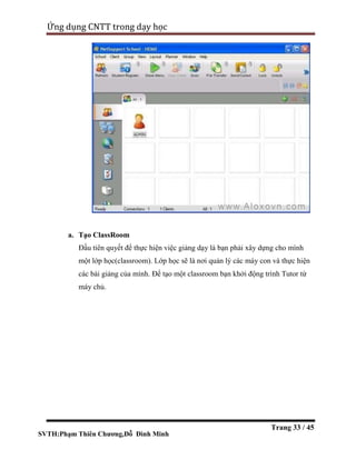 SVTH:Phạm Thiên Chương,Đỗ Đình Minh
Ứng dụng CNTT trong dạy học
Trang 33 / 45
a. Tạo ClassRoom
Đầu tiên quyết để thực hiện việc giảng dạy là bạn phải xây dựng cho mình
một lớp học(classroom). Lớp học sẽ là nơi quản lý các máy con và thực hiện
các bài giảng của mình. Để tạo một classroom bạn khởi động trình Tutor từ
máy chủ.
 