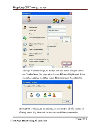 SVTH:Phạm Thiên Chương,Đỗ Đình Minh
Ứng dụng CNTT trong dạy học
Trang 34 / 45
Giao diện Wizard xuất hiện, tại đây bạn khai báo một số thông tin cơ bản
như: Teacher Name (tên giảng viên), Lesson Title (tên bài giảng) và Room
(phòng học), các lựa chọn khác bạn cứ để như mặc định. Xong bấm Go.
Chương trình sẽ tự động dò tìm các máy con (Student) và kết nối. Sau khi kết
nối xong bạn sẽ thấy danh sách các máy Student hiển thị lên màn hình.
 