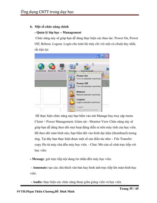 SVTH:Phạm Thiên Chương,Đỗ Đình Minh
Ứng dụng CNTT trong dạy học
Trang 35 / 45
b. Một số chức năng chính
- Quản lý lớp học – Management
Chức năng này sẽ giúp bạn dễ dàng thực hiện các thao tác: Power On, Power
Off, Reboot, Logout, Login cho toàn bộ máy chỉ với một cú chuột duy nhất,
rất tiện lợi
Để thực hiện chức năng này bạn bấm vào nút Manage hay truy cập menu
Client > Power Management. Giám sát - Monitor View Chức năng này sẽ
giúp bạn dễ dàng theo dõi mọi hoạt động diễn ra trên máy tính của học viên.
Để theo dõi màn hình nào, bạn bấm đôi vào hình đại diện (thumbnail) tương
ứng. Tại đây bạn thực hiện được một số các điều tác như: - File Transfer:
copy file từ máy chủ đến máy học viên. - Chat: Mở cửa sổ chát trực tiếp với
học viên.
- Message: gửi trực tiếp nội dung tin nhắn đến máy học viên.
- Annonate: tạo các chú thích văn bản hay hình ảnh trực tiếp lên màn hình học
viên.
- Audio: thực hiện các chức năng thoại giữa giảng viên và học viên.
 