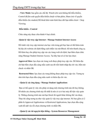 SVTH:Phạm Thiên Chương,Đỗ Đình Minh
Ứng dụng CNTT trong dạy học
Trang 36 / 45
- View Mode: bao gồm các chế độ: Watch (chỉ xem không thể điều khiển),
Control (Kiểm soát quyền điều khiển chuột và bàn phím, Share (trả về quyền
điều khiển cho student) Để thoát khỏi màn hình theo dõi bạn nhấn client > Stop
Viewing
Điều khiển - Control
Chức năng này được chia thành 4 loại chính:
-Quản lý việc truy cập Internet - Manage Student Internet Access
Để tránh việc truy cập internet của học viên trong giờ học bạn có thể khóa toàn
bộ địa chỉ website chỉ định bằng cách nhấn vào nút Block All trên thanh công cụ.
Để khóa hay cho phép truy cập vào các trang web chỉ định, bạn bấm chọn chức
năng Manage Student Internet Access. Tại đây bạn sẽ có hai lựa chọn:
Approved Sites: lựa chọn các trang web được phép truy cập vào. Để thêm địa
chỉ bận bấm chọn dấu cộng mầu xanh sau đó tiến hành nhập địa chỉ vào, bấm nút
check và nhấn OK
Restructed Sites: lựa chọn các trang không được phép truy cập vào. Tương tự
như trên bạn chọn dấu cộng mầu xanh và thêm địa chỉ vào.
- Quản lý các ứng dụng - Manage Student Applications
Bạn có thể quản lý việc cho phép sử dụng một chương trình nào đó hay không.
Dĩ nhiên các chương trình này tốt nhất là nên có cả ở hai máy để tiện việc quản
lý. Những chương trình nào mà bạn block thì người khác không thể vào được.
Thực thi cũng tương tự như việc quản lý việc truy cập internet. Nó bao gồm có 2
phần là Approved Applications và Restricted Applications, bạn chọn dấu cộng
xanh để add vào rồi chọn chương trình và nhấn OK.
- Quản lý các tài nguyên hện thống - System Resources Management
 