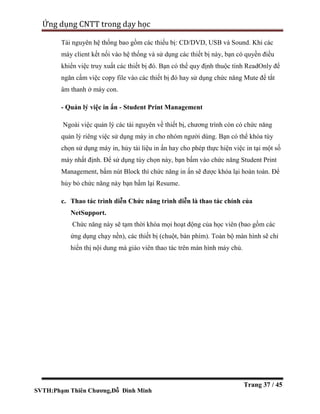 SVTH:Phạm Thiên Chương,Đỗ Đình Minh
Ứng dụng CNTT trong dạy học
Trang 37 / 45
Tài nguyên hệ thống bao gồm các thiếu bị: CD/DVD, USB và Sound. Khi các
máy client kết nối vào hệ thống và sử dụng các thiết bị này, bạn có quyền điều
khiển việc truy xuất các thiết bị đó. Bạn có thể quy định thuộc tính ReadOnly để
ngăn cấm việc copy file vào các thiết bị đó hay sử dụng chức năng Mute để tắt
âm thanh ở máy con.
- Quản lý việc in ấn - Student Print Management
Ngoài việc quản lý các tài nguyên về thiết bị, chương trình còn có chức năng
quản lý riêng việc sử dụng máy in cho nhóm người dùng. Bạn có thể khóa tùy
chọn sử dụng máy in, hủy tài liệu in ấn hay cho phép thực hiện việc in tại một số
máy nhất định. Để sử dụng tùy chọn này, bạn bấm vào chức năng Student Print
Management, bấm nút Block thì chức năng in ấn sẽ được khóa lại hoàn toàn. Để
hủy bỏ chức năng này bạn bấm lại Resume.
c. Thao tác trình diễn Chức năng trình diễn là thao tác chính của
NetSupport.
Chức năng này sẽ tạm thời khóa mọi hoạt động của học viên (bao gồm các
ứng dụng chạy nền), các thiết bị (chuột, bàn phím). Toàn bộ màn hình sẽ chỉ
hiển thị nội dung mà giáo viên thao tác trên màn hình máy chủ.
 