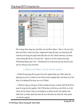 SVTH:Phạm Thiên Chương,Đỗ Đình Minh
Ứng dụng CNTT trong dạy học
Trang 38 / 45
Để sử dụng chức năng này, bạn bấm vào nút Show Menu > Show. Các tùy chọn
khác như Show Video hay Show Application dùng để chạy các trình player để
minh họa nội dung mà người trình diễn thao tác như: Phim minh họa, các đoạn
video hướng dẫn để học viên theo dõi... Ngoài ra có thể sử dụng tính năng
Whiteboard bằng cách View > Whiteboard View để minh họa trực tiếp lên màn
ảnh các thông tin cần chú thích.
1.2 DOWNLOAD VMIND - TẠO ĐỀ THI TRẮC NGHIỆM
- VMind là ứng dụng hỗ trợ quản lý thi trắc nghiệm hiệu quả. Phần mềm cho
phép bạn tạo mới và chỉnh sửa các đề thi chuyên nghiệp nhất, tiến hành các kì thi
thực tế từ những đề thi được tạo ra từ VMind.
- VMind là công cụ nhỏ gọn và hữu ích dành cho bạn, nó được thiết kế để hỗ trợ
quản lý trong thi trắc nghiệm. Nhờ VMind bạn có thể tự tạo các đề thi và có thể
chỉnh sửa lại chúng. Công cụ cho phép tạo ra nhiều câu hỏi trắc nghiệm trên
nhiều lĩnh vực khác nhau kèm theo đó ta có thể chèn các hình ảnh, nhạc, phim
vào đề trắc nghiệm.
 