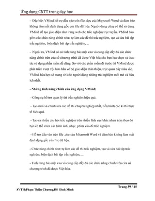 SVTH:Phạm Thiên Chương,Đỗ Đình Minh
Ứng dụng CNTT trong dạy học
Trang 39 / 45
- Đặc biệt VMind hỗ trợ đầu vào trên file .doc của Microsoft Word và đảm bảo
không làm mất định dạng gốc của file dữ liệu. Người dùng cũng có thể sử dụng
VMind để tạo giao diện như trang web cho trắc nghiệm trực tuyến. VMind bao
gồm các chức năng chính như: tự làm các đề thi trắc nghiệm, tạo và sửa bài tập
trắc nghiệm, biên dịch bài tập trắc nghiệm, ...
- Ngoài ra, VMind có có tính năng bảo mật cao và cung cấp đầy đủ các chức
năng chính trên cửa sổ chương trình đã được Việt hóa cho bạn lựa chọn và thao
tác sử dụng phần mềm dễ dàng. So với các phần mềm đi trước thì VMind được
phát triển vượt trội hơn hẳn về bộ giao diện thân thiện, trực quan đầy màu sắc.
VMind hứa hẹn sẽ mang tới cho người dùng những trải nghiệm mới mẻ và hữu
ích nhất.
- Những tính năng chính của ứng dụng VMind:
- Công cụ hỗ trợ quản lý thi trắc nghiệm hiệu quả.
- Tạo mới và chỉnh sửa các đề thi chuyên nghiệp nhất, tiến hành các kì thi thực
tế hiệu quả.
- Tạo ra nhiều câu hỏi trắc nghiệm trên nhiều lĩnh vực khác nhau kèm theo đó
bạn có thể chèn các hình ảnh, nhạc, phim vào đề trắc nghiệm.
- Hỗ trợ đầu vào trên file .doc của Microsoft Word và đảm bảo không làm mất
định dạng gốc của file dữ liệu.
- Chức năng chính như: tự làm các đề thi trắc nghiệm, tạo và sửa bài tập trắc
nghiệm, biên dịch bài tập trắc nghiệm, ...
- Tính năng bảo mật cao và cung cấp đầy đủ các chức năng chính trên cửa sổ
chương trình đã được Việt hóa.
 