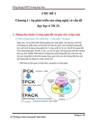 SVTH:Phạm Thiên Chương,Đỗ Đình Minh
Ứng dụng CNTT trong dạy học
Trang 4 / 45
CHỦ ĐỀ I
Chương I : Sự phát triển của công nghệ và vấn đề
dạy học ở TK 21.
1. Những tiêu chuẩn về công nghệ đối với giáo viên và học sinh
1.1. Đối với người giáo viên : Kiến thức + Công nghệ + Sư phạm
Ngày nay, với sự phát triển không ngừng của công nghệ, việc dạy học sinh biết
cách dùng các phần mềm cơ bản thôi thì chưa đủ, giáo viên còn phái hướng dẫn
học sinh cách sử dụng công nghệ như 1 công cụ để xử lý các vấn đề liên quan đến
cuộc sống hàng ngày. Chính vì vậy, vai trò của giáo viên cũng thay đổi theo hướng
tích cực hơn. Hobb( 2006) đã chỉ ra rằng bên cạnh hướng dẫn học sinh truy cập
vào các trang điện tử như báo mạng, blog, giáo viên còn cần hướng dẫn học sinh
gửi thông điệp sử dụng các công cụ tiện ích.
+ Mô hình sự liên quan về kiến thức, sư phạm và công nghệ:
 