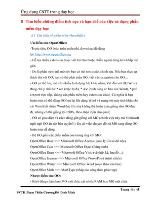 SVTH:Phạm Thiên Chương,Đỗ Đình Minh
Ứng dụng CNTT trong dạy học
Trang 40 / 45
8 Tìm hiểu những điểm tích cực và hạn chế của việc sử dụng phần
mềm dạy học
8.1 Tìm hiểu về phần mềm OpenOffice
Ưu điểm của OpenOffice:
-Trước tiên, OO hoàn toàn miễn phí, download dễ dàng
tại http://www.openoffice.org
- Hỗ trợ nhiều extension được viết bởi Sun hoặc nhiều người dùng trên khắp thế
giới.
- Do là phần mềm mã mở nên bạn có thể xem code, chỉnh sửa. Nếu bạn thực sự
thích thú với OO, bạn có thể phát triển OO, viết các extension cho OO…
- OO có thể lưu, mở với nhiều định dạng file khác nhau, Vd: đối với OO Writer
đáng chú ý nhất là: *.odt (mặc định), *.doc (định dạng cơ bản của Word), *.pdf
(export trực tiếp, không cần phần mềm hay extension khác). Có nghĩa là bạn
hoàn toàn có thể dùng OO lưu lại file dạng Word và mang tới máy tính khác chỉ
cài Word (tất nhiên Word đọc file này không thể hoàn toàn giống như OO đọc
đc, nhưng có thể giống tới >90%, theo nhận định chủ quan)
- OO có giao diện và cách dùng gần giống với MO (chính việc này mà Microsoft
nghi ngờ OO ăn cắp bản quyền!!). Do đó việc chuyển đổi từ MO sang dùng OO
hoàn toàn dễ dàng.
- Bộ OO gồm các phần mềm con tương ứng với MO:
OpenOffice Base <=> Microsoft Office Access (quản lý Cơ sở dữ liệu)
OpenOffice Calc <=> Microsoft Office Excel (Bảng tính)
OpenOffice Draw <=> Microsoft Office Visio (vẽ thiết kế, lưu đồ…)
OpenOffice Impress <=> Microsoft Office PowerPoint (trình chiếu)
OpenOffice Writer <=> Microsoft Office Word (soạn thảo văn bản)
OpenOffice Math <=> MathType (nhập các công thức phức tạp)
Nhược điểm của OO:
- Khởi động chậm hơn MO một chút, xài nhiều RAM hơn MO một chút.
 