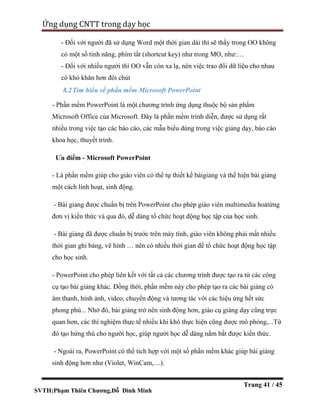 SVTH:Phạm Thiên Chương,Đỗ Đình Minh
Ứng dụng CNTT trong dạy học
Trang 41 / 45
- Đối với người đã sử dụng Word một thời gian dài thì sẽ thấy trong OO không
có một số tính năng, phím tắt (shortcut key) như trong MO, như:…
- Đối với nhiều người thì OO vẫn còn xa lạ, nên việc trao đổi dữ liệu cho nhau
có khó khăn hơn đôi chút
8.2Tìm hiểu về phần mềm Microsoft PowerPoint
- Phần mềm PowerPoint là một chương trình ứng dụng thuộc bộ sản phẩm
Microsoft Office của Microsoft. Đây là phần mềm trình diễn, được sử dụng rất
nhiều trong việc tạo các báo cáo, các mẫu biểu dùng trong việc giảng dạy, báo cáo
khoa học, thuyết trình.
Ưu điểm - Microsoft PowerPoint
- Là phần mềm giúp cho giáo viên có thể tự thiết kế bàigiảng và thể hiện bài giảng
một cách linh hoạt, sinh động.
- Bài giảng được chuẩn bị trên PowerPoint cho phép giáo viên multimedia hoátừng
đơn vị kiến thức và qua đó, dễ dàng tổ chức hoạt động học tập của học sinh.
- Bài giảng đã được chuẩn bị trước trên máy tính, giáo viên không phải mất nhiều
thời gian ghi bảng, vẽ hình … nên có nhiều thời gian để tổ chức hoạt động học tập
cho học sinh.
- PowerPoint cho phép liên kết với tất cả các chương trình được tạo ra từ các công
cụ tạo bài giảng khác. Đồng thời, phần mềm này cho phép tạo ra các bài giảng có
âm thanh, hình ảnh, video, chuyển động và tương tác với các hiệu ứng hết sức
phong phú... Nhờ đó, bài giảng trở nên sinh động hơn, giáo cụ giảng dạy cũng trực
quan hơn, các thí nghiệm thực tế nhiều khi khó thực hiện cũng được mô phỏng,...Từ
đó tạo hứng thú cho người học, giúp người học dễ dàng nắm bắt được kiến thức.
- Ngoài ra, PowerPoint có thể tích hợp với một số phần mềm khác giúp bài giảng
sinh động hơn như (Violet, WinCam,…).
 