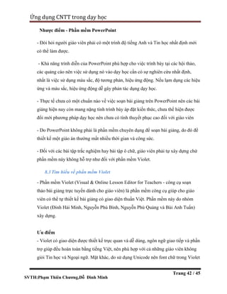 SVTH:Phạm Thiên Chương,Đỗ Đình Minh
Ứng dụng CNTT trong dạy học
Trang 42 / 45
Nhược điểm - Phần mềm PowerPoint
- Đòi hỏi người giáo viên phải có một trình độ tiếng Anh và Tin học nhất định mới
có thể làm được.
- Khả năng trình diễn của PowerPoint phù hợp cho việc trình bày tại các hội thảo,
các quảng cáo nên việc sử dụng nó vào dạy học cần có sự nghiên cứu nhất định,
nhất là việc sử dụng màu sắc, độ tương phản, hiệu ứng động. Nếu lạm dụng các hiệu
ứng và màu sắc, hiệu ứng động dễ gây phản tác dụng dạy học.
- Thực tế chưa có một chuẩn nào về việc soạn bài giảng trên PowerPoint nên các bài
giảng hiện nay còn mang nặng tính trình bày áp đặt kiến thức, chưa thể hiện được
đổi mới phương pháp dạy học nên chưa có tính thuyết phục cao đối với giáo viên
- Do PowerPoint không phải là phần mềm chuyên dụng để soạn bài giảng, do đó để
thiết kế một giáo án thường mất nhiều thời gian và công sức.
- Đối với các bài tập trắc nghiệm hay bài tập ô chữ, giáo viên phải tự xây dựng chứ
phần mềm này không hỗ trợ như đối với phần mềm Violet.
8.3Tìm hiểu về phần mềm Violet
- Phần mềm Violet (Visual & Online Lesson Editor for Teachers - công cụ soạn
thảo bài giảng trực tuyến dành cho giáo viên) là phần mềm công cụ giúp cho giáo
viên có thể tự thiết kế bài giảng có giao diện thuần Việt. Phần mềm này do nhóm
Violet (Đinh Hải Minh, Nguyễn Phú Bình, Nguyễn Phú Quảng và Bùi Anh Tuấn)
xây dựng.
Ưu điểm
- Violet có giao diện được thiết kế trực quan và dễ dùng, ngôn ngữ giao tiếp và phần
trợ giúp đều hoàn toàn bằng tiếng Việt, nên phù hợp với cả những giáo viên không
giỏi Tin học và Ngoại ngữ. Mặt khác, do sử dụng Unicode nên font chữ trong Violet
 