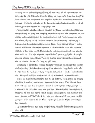 SVTH:Phạm Thiên Chương,Đỗ Đình Minh
Ứng dụng CNTT trong dạy học
Trang 43 / 45
và trong các sản phẩm bài giảng đều đẹp, dễ nhìn và có thể thể hiện được mọi thứ
tiếng trên thế giới. Thêm nữa, Unicode là bảng mã chuẩn quốc tế nên font tiếng Việt
luôn đảm bảo tính ổn định trên mọi máy tính, mọi hệ điều hành và mọi trình duyệt
Internet. - Violet cho phép chuyển đổi được ngôn ngữ một cách toàn diện, vì vậy rất
thích hợp cho việc dạy học bất cứ ngoại ngữ nào.
- Tương tự phần mềm PowerPoint, Violet có đầy đủ các chức năng dùng để tạo các
trang nội dung bài giảng như: cho phép nhập các dữ liệu văn bản, công thức, các file
dữ liệu multimedia (hình ảnh, âm thanh, phim, hoạt hình Flash...), sau đó lắp ghép
các dữ liệu, sắp xếp thứ tự, căn chỉnh hình ảnh, tạo các hiệu ứng chuyển động và
biến đổi, thực hiện các tương tác với người dùng... Riêng đối với việc xử lý những
dữ liệu multimedia, Violet tỏ ra mạnhhơn so với PowerPoint, ví dụ như cho phép
thể hiện và điều khiển các file Flash hoặc cho phép thao tác quá trình chạy của các
đoạn phim v.v... Các hiệu ứng được chạy với tần số quét cao, giúp cho các chuyển
động trở nên mịn màng. Do đó, Violet rất phù hợp trong việc soạn bài giảng dành
cho học sinh từ Tiểu học đến Trung học phổ thông.
- Violet cũng có các module công cụ dùng cho vẽ hình cơ bản và soạn thảo văn bản
nhiều định dạng (Rich Text Format). Ngoài ra, Violet còn cung cấp sẵn nhiều mẫu
bài tập chuẩn thường được sử dụng trong các sách giáo khoa (SGK) và sách bài tập
như: Bài tập trắc nghiệm, bài tập ô chữ, bài tập kéo thả chữ / kéo thả hình ảnh.
- Ngoài các module dùng chung và mẫu bài tập như trên, Violet còn hỗ trợ sử dụng
rất nhiều các module chuyên dụng cho từng môn học như vẽ đồ thị hàm số, dựng
hình hình học, soạn thảo công thức, vẽ mạch điện, thí nghiệm cơ học, quang học...
- Violet còn cho phép chọn nhiều kiểu giao diện (skin) khác nhau cho bài giảng, tùy
thuộc vào bài học, môn học và ý thích của giáo viên. Ngoài ra, phần mềm này còn
cung cấp ngôn ngữ VS (Violet Script) giúp giáo viên có thể dễ dàng mô tả các bài
giảng của mình, hoặc có thể sửa đổi lại một bài giảng có sẵn để phù hợp với kịch
bản của mình.
- Dự án Phát triển Giáo dục Trung học phổ thông cung cấp rất nhiều bài giảng mẫu
theo SGK .
 