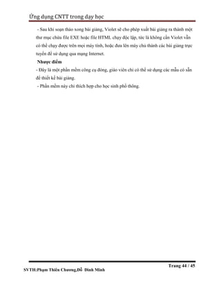 SVTH:Phạm Thiên Chương,Đỗ Đình Minh
Ứng dụng CNTT trong dạy học
Trang 44 / 45
- Sau khi soạn thảo xong bài giảng, Violet sẽ cho phép xuất bài giảng ra thành một
thư mục chứa file EXE hoặc file HTML chạy độc lập, tức là không cần Violet vẫn
có thể chạy được trên mọi máy tính, hoặc đưa lên máy chủ thành các bài giảng trực
tuyến để sử dụng qua mạng Internet.
Nhược điểm
- Đây là một phần mềm công cụ đóng, giáo viên chỉ có thể sử dụng các mẫu có sẵn
để thiết kế bài giảng.
- Phần mềm này chỉ thích hợp cho học sinh phổ thông.
 