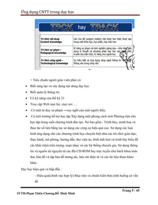 SVTH:Phạm Thiên Chương,Đỗ Đình Minh
Ứng dụng CNTT trong dạy học
Trang 5 / 45
+ Tiêu chuẩn người giáo viên phải có:
 Biết sáng tạo và xây dựng nội dung dạy học
 Biết quản lý thông tin
 Có kỹ năng của thế kỹ 21
 Truy cập Web mọi lúc ,mọi nơi …
 Có một tư duy sư phạm ―suy nghĩ của một người thầy.
 Có môi trường hỗ trợ học tập Xây dựng một phong cách mới Phương tiện cho
học tập trong suốt chương trình đào tạo. Nó bao gồm : Trình bày, minh hoạ và
thao tác số liệu bằng tay sử dụng các công cụ hiệu quả cao. Sử dụng các loại
hình ứng dụng cho các chương trình học chuyên biệt như các trò chơi giáo dục,
thực hành, mô phỏng, hướng dẫn, thư viện ảo, hình ảnh hoá và trình bày biểu đồ
các khái niệm trừu tượng, soạn nhạc và các hệ thống chuyên gia. Sử dụng thông
tin và nguồn tài nguyên từ các đĩa CD-ROM hay trực tuyến như bách khoa toàn
thư, bản đồ và tập bản đồ tương tác, báo chí điện tử và các tài liệu tham khảo
khác.
Dạy học hiệu quả và hấp đẫn :
- Hiệu quả(chính xác hợp lý):Mục tiêu và chuẩn kiến thức;tình huống có vấn
đề
 