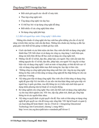 SVTH:Phạm Thiên Chương,Đỗ Đình Minh
Ứng dụng CNTT trong dạy học
Trang 7 / 45
 Biết cách giải quyết các vấn đề về máy tính.
 Theo kịp công nghệ mới.
 Ứng dụng công nghệ vào dạy học.
 Có thể học hỏi và áp dụng công nghệ dễ dàng
 Biết nhiều về các công nghệ khác nhau
 Sử dụng công nghệ phù hợp.
1.2. Đối với người học sinh: Công nghệ + Kiến thức
Những tiêu chuẩn về công nghệ cho học sinh bao gồm những yêu cầu về các kỹ
năng và kiến thức mà học sinh cần đạt được. Những tiêu chuẩn này làcông cụ đắc lực
giúp giáo viên thiết kế bài giảng và đánh giá học sinh.
 Cách vận hành và các khái niệm căn bản: Học sinh cần biết sử dụng công nghệ
thành thạo VD: biết chọn và sử dụng các công cụ, ứng dụng 1 cách hiệu quả,
dùng các kiến thức đã học để học cách sử dụng các công nghệ mới.
 Những vấn đề về xã hội, đạo đức, pháp luật, con người: Học sinh cần tuân thủ
những nguyên tắc về xã hội, đạo đức, pháp luật, con người Vd: ủng hộ và thực
hiện việc sử dụng công nghê 1 cách an toàn và hợp pháp, có thái độ tích cực về
việc sử dụng công nghệ nhằm mục đích tương tác, học tập và làm việc.
 Những công cụ công nghệ giúp tăng năng suất làm việc: ứng dụ ng công nghệ
thông tin Học sinh có khả năng sử dụng công nghệ để thu thập thông tin cho các
môn học ở trường.
 Kỹ năng giao tiếp sử dụng công nghệ: Học sinh cần có khả năng sử dụng công
nghệ để giao tiếp Vd: tìm hiểu về các nền văn hóa khác bằng cách giao tiếp với
người học ở quốc gia khác, trao đổi thông tin và ý kiến một cách hiệu quả sử
dụng nhiều phương tiện kỹ thuật số và truyền thông.
 Kỹ năng nghiên cứu công nghệ: Học sinh cần biết cách sử dụng công nghệ phục
vụ cho mục đích nghiên cứu. VD: tìm, sắp xếp, phân tích, đánh giá, tổng hợp
thông tin từ các nguồn khác nhau.
 Kỹ năng ra quyết định và giải quyết vấn đề: Học sinh có khả năng sử dụng công
nghệ để giải quyết cac vấn đề trong cuộc sống thật. VD: lập kế hoạch và quản lý
các hoạt động để hoàn thành 1 dự án. (Trích từ ―Integrating Educational
Technology into Curriculum‖, chương 1, trang 4041)
http://www.iste.org/docs/pdfs/nets-s-standards.pdf?sfvrsn=2
 