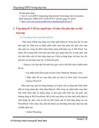 SVTH:Phạm Thiên Chương,Đỗ Đình Minh
Ứng dụng CNTT trong dạy học
Trang 8 / 45
Tài liệu tham khảo:
1. Frei, S. et al (2007). Integrating Educational Technology into Curriculum.
Shell Education. ISBN 978-1-4258-0379-7 (ebook), page 34, 40,41.
2. http://www.iste.org/docs/pdfs/nets-t-standards.pdf?sfvrsn=2
2 Ứng dụng ICT hỗ trợ người học với nhu cầu giáo dục cụ thể
trên lớp
2.1 Ứng dụng trong soạn thảo giáo án
- Một trong những ứng dụng của công nghệ thông tin trong dạy học là soạn
thảo giáo án. Hiện nay có nhiều phần mềm soạn thảo giúp cho giáo viên soạn
thảo giáo án, trong đó phần mềm thông dụng nhất hiện nay là MS Word. Tuy
nhiên, để sử dụng MS word một cách hiệu quả, ngoài thao tác cơ bản, giáo viên
cần nắm thêm một số tính năng nâng cao: Chèn tự động đoạn văn bản, lưu vết,
trộn thư, tạo thẻ đoạn mục lục, vẽ hình đơn giản.
- Ngoài ra, tùy theo đặc thù môn học giáo viên có thể biết một số phần mềm
bổ trợ:
+ Các phần mềm hỗ trợ giáo án môn Toán: Mathcad, Sketpad, Latex
+ Phần mềm hỗ trợ soạn thảo giáo án môn Lý, Hóa, Sinh: Novoasoft
Science Word 6.0
- Bên cạnh soạn giáo án thông thường, tỷ lệ giáo viên sử dụng bản trình chiếu
điện tử trong giảng dạy cũng tăng đáng kể. Một trong các phần mềm soạn thảo
bản trình chiếu điện tử thông dụng và đơn giản nhất hiện nay mà giáo viên
thường dùng là MS PowerPoint. Để có thể soạn được các bản trình chiếu điện tử
chất lượng tốt, giáo viên có thể tìm hiểu thêm một số tính năng nâng cao của
PowerPoint: Chèn video clip, chèn âm thanh, tạo ảnh động, biên tập video hay một
số phần mềm sau:
+ Adobe Photoshop
 