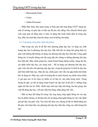 SVTH:Phạm Thiên Chương,Đỗ Đình Minh
Ứng dụng CNTT trong dạy học
Trang 9 / 45
+ Macromedia Flash
+ Violet
+ Adobe Pressenter
- Nhận thức được tầm quan trọng và hiệu quả nhờ ứng dụng CNTT mang lại,
một số trường, sở giáo dục và đào tạo đã yêu cầu, động viên, khuyến khích giáo
viên soạn giáo án bằng máy vi tính, sử dụng bản trình chiếu điện tử trong dạy
học, điều mà cách đây chưa lâu được xem là không cho phép.
2.2 Ứng dụng trong thực hiện bài giảng
- Một trong các yếu tố để đổi mới phương pháp dạy học và nâng cao chất
lượng dạy học là phương tiện dạy học. Đặc biệt khi sử dụng bài giảng điện tử,
giáo viên không thể không sử dụng các phương tiện dạy học hiện đại. Công nghệ
thông tin và truyền thông mới đã cung cấp cho chúng ta những phương tiện dạy
học hiện đại: Máy chiếu projector, smart board (bảng thông minh), mạng nội bộ,
các phần mềm dạy học, các trang web… Để sử dụng các phương tiện dạy học,
giáo viên cần làm chủ phương tiện dạy học, trong đó projector là thiết bị dạy học
phổ biến nhất hiện nay. Mặc dù vậy, nhiều giáo viên vẫn còn gặp nhiều khó khăn
khi sử dụng nó. Hiện nay, một số trường đã có smart board, tuy nhiên chưa nhiều
vì giá quá cao và nó chưa có nhiều cơ sở bảo trì, sửa chữa trong nước. Trong
tương lai gần, xu thế sử dụng smart board vào dạy học là tất yếu vì những công
nghệ nổi bật của nó: Điều khiển máy tính trực tiếp trên bảng, lưu bài giảng, thư
viện đồ dùng dạy học, viết trực tiếp trên bảng, nhận dạng chữ viết,…
- Một sự thay đổi đáng kể trong việc ứng dụng công nghệ thông tin vào dạy
học là nhiều trường, sở đã đưa tiêu chí sử dụng công nghệ thông tin vào việc đánh
giá giờ dạy của giáo viên. Tuy mức độ chưa cao, nhưng nó đã trở thành động lực
để giáo viên khai thác các phương tiện dạy học hiện đại, nâng cao chất lượng bài
dạy.
 