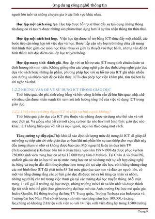ứng dụ ng công nghệ thông tin
người lớn tuổi và những chuyên gia ở các lĩnh vực khác nhau.
Học tập một cách sáng tạo. Học tập được hỗ trợ sẽ thúc đẩy sự tận dụng những thông
tin đang có và tạo ra được những sản phẩm thực dụng hơn là sự thu nhận thông tin thừa thải.
Học tập một cách hoà hợp. Việc học tập được hỗ trợ bằng ICT-thúc đẩy một chủđề, các
bước tiếp cận tổng hợp tới việc dạy và học. Bước tiếp cận này loại trừnhững chia cắt mang
tính hình thức giữa các môn học khác nhau và giữa lý thuyết với thực hành, những vấn đề đã
hình thành nên đặc điểm của lớp học truyền thống.
Học tập mang tính đánh giá. Học tập với sự hỗ trợ của ICT mang tính chuẩn đoán và
định hướng tới sinh viên. Không giống như các công nghệ giáo dục tĩnh, công nghệ giáo dục
dựa vào sách hoặc những ấn phẩm, phương pháp học với sự hỗ trợ của ICT ghi nhận nhiều
con đường và nhiều cách để có kiến thức. ICTs cho phép học viên khám phá, tìm tòi hơn là
chỉ nghe và nhớ.

1.2.2 NHỮNG VẤN ĐỀ VỀ SỬ DỤNG ICT TRONG GIÁO DỤC
Tính hiệu quả, chi phí, tính công bằng và bền vững là bốn vấn đề lớn liên quan chặt chẽ
với nhau cần được nhấn mạnh khi xem xét ảnh hưởng tổng thể của việc sử dụng ICT trong
giáo dục.
1.2.2.1 Việ c học có ứng dụng ICT có thậ t sự hiệ u quả không?
Tính hiệu quả giáo dục của ICT phụ thuộc vào chúng được sử dụng như thế nào và với
mục đích gì. Và giống như bất cứ một công cụ học tập nào hay một hình thức giáo dục nào
khác, ICT không hiệu quả với tất cả mọi người, mọi nơi theo cùng một cách.
Tăng cường sự tiếp cận.Thật khó để xác định số lượng mức độ trong đó ICT đã giúp để
mở rộng sự tiếp cận tới việc giáo dục cơ bản khi mà phần lớn sự can thiệp cho mục đích này
đều trong phạm vi nhỏ và không được báo cáo. Một ngoại lệ là dự án dựa trên TV
(Telesecundaria) (Đã được bàn tới ở phần trên), vào năm 1997-1998 đã được phục vụ hơn
750.000 sinh viên trung học cơ sở tại 12.000 trung tâm ở Mehicô. Tại Châu Á và châu Phi,
sựđánh giá các dự án học từ xa tại mức trung học cơ sở sử dụng một sự kết hợp công nghệ
in, băng và truyền dẫn đã ít thuyết phục hơn trong khi tại cấp tiểu học, có ít bằng chứng rằng
các mô hình theo ICT đã phát triển.45 Tại mức giáo dục cao hơn và đào tạo người lớn, có
một vài bằng chứng rằng các cơ hội giáo dục đã được mỏ ra tới từng cá nhân và nhóm,
những người bị cản trở trong việc tham gia tại các trường đại học truyền thống. Mỗi một
trong 11 cái gọi là trường đại học mega, những trường mởvà từ xa lớn nhất và được thành
lập tốt nhất trên thế giới (bao gồm trường đại học mở của Anh, trường Đại học mở quốc gia
Indira Gandhi, Hệ thống trường đại học TV Trung quốc, Trường Terbuka của Indonesia và
Trường đại học Nam Phi) có số lượng sinhviên vào hàng năm hơn 100,000,và cùng
lúc,chúng có khoảng 2.8 triệu sinh viên so với 14 triệu sinh viên đăng ký trong 3.500 trường
Trang 9

 