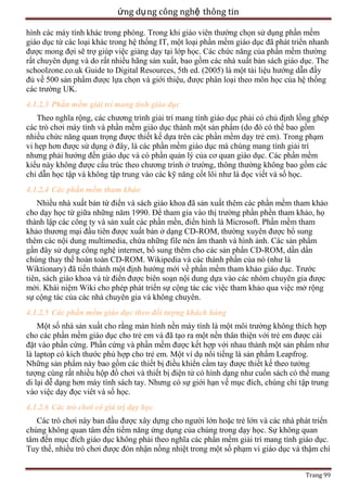 ứng dụ ng công nghệ thông tin
hình các máy tính khác trong phòng. Trong khi giáo viên thường chọn sử dụng phần mềm
giáo dục từ các loại khác trong hệ thống IT, một loại phần mềm giáo dục đã phát triển nhanh
được mong đợi sẽ trợ giúp việc giảng dạy tại lớp học. Các chức năng của phần mềm thường
rất chuyên dụng và do rất nhiều hãng sản xuất, bao gồm các nhà xuất bản sách giáo dục. The
schoolzone.co.uk Guide to Digital Resources, 5th ed. (2005) là một tài liệu hướng dẫn đầy
đủ về 500 sản phẩm được lựa chọn và giới thiệu, được phân loại theo môn học của hệ thống
các trường UK.
4.1.2.3 Phần mềm giải trí mang tính giáo dục
Theo nghĩa rộng, các chương trình giải trí mang tính giáo dục phải có chủ định lồng ghép
các trò chơi máy tình và phần mềm giáo dục thành một sản phẩm (do đó có thể bao gồm
nhiều chức năng quan trọng được thiết kế dựa trên các phần mềm dạy trẻ em). Trong phạm
vi hẹp hơn được sử dụng ở đây, là các phần mềm giáo dục mà chúng mang tính giải trí
nhưng phải hướng đến giáo dục và có phần quản lý của cơ quan giáo dục. Các phần mềm
kỉểu này không được cấu trúc theo chương trình ở trường, thông thường không bao gồm các
chỉ dẫn học tập và không tập trung vào các kỹ năng cốt lõi như là đọc viết và số học.
4.1.2.4 Các phần mềm tham khảo
Nhiều nhà xuất bản từ điển và sách giáo khoa đã sản xuất thêm các phần mềm tham khảo
cho dạy học từ giữa những năm 1990. Để tham gia vào thị trường phần phền tham khảo, họ
thành lập các công ty và sản xuất các phần mền, điển hình là Microsoft. Phần mềm tham
khảo thương mại đầu tiên được xuất bản ở dạng CD-ROM, thường xuyên được bổ sung
thêm các nội dung multimedia, chứa những file nén âm thanh và hình ảnh. Các sản phẩm
gần đây sử dụng công nghệ internet, bổ sung thêm cho các sản phẩn CD-ROM, dần dần
chúng thay thế hoàn toàn CD-ROM. Wikipedia và các thành phần của nó (như là
Wiktionary) đã tiến thành một định hướng mới về phần mềm tham khảo giáo dục. Trước
tiên, sách giáo khoa và từ điển được biên soạn nội dung dựa vào các nhóm chuyên gia được
mời. Khái niệm Wiki cho phép phát triển sự cộng tác các việc tham khảo qua việc mở rộng
sự cộng tác của các nhà chuyên gia và không chuyên.
4.1.2.5 Các phần mềm giáo dục theo đối tượng khách hàng
Một số nhà sản xuất cho rằng màn hình nền máy tính là một môi trường không thích hợp
cho các phần mềm giáo dục cho trẻ em và đã tạo ra một nền thân thiện với trẻ em được cài
đặt vào phần cứng. Phần cứng và phần mềm được kết hợp với nhau thành một sản phẩm như
là laptop có kích thước phù hợp cho trẻ em. Một ví dụ nổi tiếng là sản phẩm Leapfrog.
Những sản phẩm này bao gồm các thiết bị điều khiển cầm tay được thiết kế theo tưởng
tượng cùng rất nhiều hộp đồ chơi và thiết bị điện tử có hình dạng như cuốn sách có thể mang
di lại dễ dạng hơn máy tính sách tay. Nhưng có sự giới hạn về mục đích, chúng chỉ tập trung
vào việc dạy đọc viêt và số học.
4.1.2.6 Các trò chơi có giá trị dạy học
Các trò chơi này ban đầu được xây dựng cho người lớn hoặc trẻ lớn và các nhà phát triển
chúng không quan tâm đến tiềm năng ứng dụng của chúng trong dạy học. Sự không quan
tâm đến mục đích giáo dục không phải theo nghĩa các phần mềm giải trí mang tính giáo dục.
Tuy thế, nhiều trò chơi được đón nhận nồng nhiệt trong một số phạm vi giáo dục và thậm chí
Trang 99

 